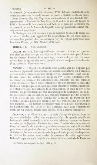 L CRUCIFIX  ]                - 444 -
la couvrait. Ce monument fut fondu en 1793; lafonte rendit huit mille
cent quarante-deuxlivres de bronze sahauteurétait detrente-sixpieds.
                                  ;
  Nousdonnons  (fig. 24),d'aprèsun anciendessinet un vitrail de 1621,
représentant l'entréedu RoyHenryle Grand saville deTroyesen
           «                           en
1595 », l'ensemble de ce monument de bronze privé de la coupole qui
le couvrait, et sur la forme de laquelle nous ne possédonsaucunren-
seignement graphique.
   En Bretagne,on voit encoreun grand nombrede croix depierre des
xV et xvi6siècles,qui rappellentles dispositionsde cescroix munies
de branchesportant des personnages    (voy. le Voyagepittoresque
                                                               dans
l'ancienne
         France, MM. Nodier et Taylor).
                par
  CROSSE, f. -- Voy. CROCHET.
        s.

  CROSSETTE, f. Les appareilleurs donnent ce nom aux queues
                s.
des claveaux d'un arc qui se retournent horizontalement pour former
tas de charge. Pendant le moyen âge, on n'employait pas les cros-
settes dans l'appareil des arcs; ceux-ci étaient toujours extradossés.
(Voy. APPAREIL, CONSTRUCTION.)
   CROUPE, f. Signifie l'extrémité d'un comble qui ne s'appuie pas
              s.
contre un pignon de maçonnerie. Les absides circulaires ou à pansdes
relises sont terminées par des croupes (voy- CHARPENTE). l'archi-
                                                              Dans
tecture civile, les architectes, jusqu'au, xvi" siècle, emploient très-
rarement les croupes; les bâtiments sont couverts par des combles
à double pente fermés à leurs extrémités par des pignons. C'était une
tr;i(lilin[| antique que le moyen âge avait conservée scrupuleusement,
et c'était fort sage. Les artistes de la renaissance, et ceux du xviesiècle
surtout, qui prétendaient revenir aux principes de l'antiquité, ont com-
mencé a poser sur les édifices des combles terminés par des croupes,
<"! l'on a été, de nos jours, comme sur la façade du Panthéon, par
exemple, jusqu'à poser des croupes sur des frontons qui ne sont que
des pignons.Il est difficile de pousserplus loin l'oubli desprincipes
de l'architecture   des Grecs et des Romains.     Mais dans l'histoire   de
notre art on trouve, depuis trois siècles, bien d'autres étrangetés.
  CRUCIFIX, m. Christ en croix. 11était d'usage de placer, dans les
            s.
églisescathédrales, abbatiales ou paroissiales, de grands crucifix de
boisou de métal suspendus
                        au-dessus jubés ou despoutres trans-
                                des
versalesqui indiquaient l'entrée du chSur. Il existe dans le muséede
Cluny un crucifix du xiie siècle, grand comme nature, qui a dû être fait
pour être ainsi posé au-dessusd'une trabe*.Cette figure est de bois de
châtaignier; les nus sont recouverts de parchemin peint ; les draperies,
la tête et les mains sont seules dépourvuesde cette application.
Dubreul1rapporte qu'à l'entrée du chSur de la cathédrale de Paris, au
 1 Le Théâtredes antiquitésde Paris, 162-2, l:j
                                          p.
 