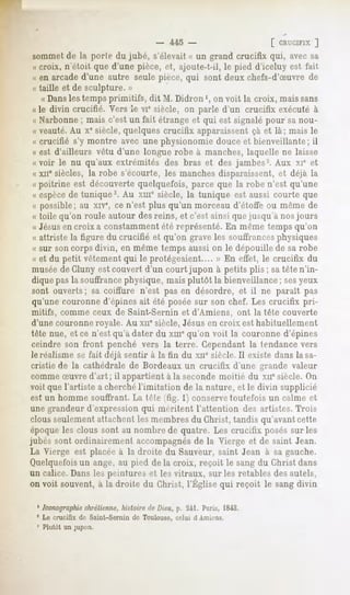 - 445 -                       [ CRUCIFIX ]
sommetde la porte du jubé, s'élevait « un grand crucifix qui, avec sa
« croix, n'étoit que d'une pièce, et, ajoute-t-il, le pied d'iceluy est fait
« en arcade d'une autre seule pièce, qui sont deux chefs-d'Suvre de
« taille et de sculpture. »
   « Dansles temps primitifs, dit M. Didron ', on voit la croix, mais sans
« le divin crucifié. Vers le vie siècle, on parle d'un crucifix exécuté à
« Narbonne ; mais c'est un fait étrange et qui est signalé pour sa nou-
« veauté.Au xesiècle, quelques crucifix apparaissent ça et là; mais le
« crucifié s'y montre avec une physionomie douce et bienveillante; il
« est d'ailleurs vêtu d'une longue robe à manches, laquelle ne laisse
« voir le nu qu'aux extrémités des bras et des jambes2. Aux xie et
« xne siècles, la robe s'écourte, les manches disparaissent, et déjà la
« poitrine est découverte quelquefois, parce que la robe n'est qu'une
« espècede tunique3. Au xuie siècle, la tunique est aussi courte que
« possible; au xiv% ce n'est plus qu'un morceau d'étoffe ou même de
« toile qu'on roule autour des reins, et c'est ainsi que jusqu'à nos jours
« Jésusen croix a constamment été représenté. En même temps qu'on
« attriste la figure du crucifié et qu'on grave les souffrancesphysiques
« sur son corps divin, en même temps aussi on le dépouille de sa robe
« et du petit vêtement qui le protégeaient.... » En effet, le crucifix du
muséede Cluny est couvert d'un court jupon à petits plis ; sa tête n'in-
dique pas la souffrancephysique, mais plutôt la bienveillance ; sesyeux
sont ouverts; sa coiffure n'est pas en désordre, et il ne paraît pas
qu'une couronne d'épines ait été posée sur son chef. Les crucifix pri-
mitifs, comme ceux de Saint-Sernin et d'Amiens, ont la tête couverte
d'une couronne royale. Au xne siècle, Jésus en croix est habituellement
tête nue, et ce n'est qu'à dater du xmequ'on voit la couronne d'épines
ceindre son front penché vers la terre. Cependant la tendance vers
le réalisme se fait déjà sentir à la h'n du xiie siècle. Il existe dans la sa-
 cristie de la cathédrale de Bordeaux un crucifix d'une grande valeur
 comme Suvre d'art ; il appartient à la seconde moitié du xnesiècle. On
voit que l'artiste a cherchél'imitation de la nature, et le divin supplicié
est un homme souffrant. La tr-te ffig. 1) conservetoutefois un calme et
une grandeur d'expression qui méritent l'attention des artistes. Trois
clous seulement attachent les membres du Christ, tandis qu'avant cette
époque les clous sont au nombre de quatre. Les crucifix posés sur les
jubés sont ordinairement accompagnésde la Vierge et de saint Jean.
La Vierge est placée à la droite du Sauveur, saint Jean à sa gauche.
Quelquefoisun ange, au pied de la croix, reçoit le sang du Christ dans
un calice. Dans les peintures et les vitraux, sur les retables des autels,
onvoit souvent, la droitedu Christ,l'Église reçoit le sangdivin
              à                            qui

  ' Iconographie
               chrétienne,histoire de Dieu, p. 241. Paris, 1843.
 5 Le crucifix do Saint-Sernin de Toulouse, celui d Anik-ns.
 3 Plutôt un jupon.
 