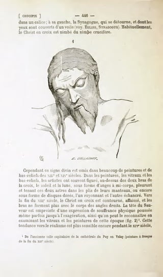 [ CRUCIFIX]                    - 446 -
dans un calice; à sa gauche, la Synagogue,qui se détourne, et dont les
yeux couverts voile(voy.
    sont   d'un        ÉGLISE,
                           SYNAGOGUE).
                                 Habituellement,
le Christ en croix est nimbé du nimbe crucifère.




   Cependant signedivin est omis dansbeaucoup peintureset de
           ce                               de
bas-reliefs dos XIL;'et xie siècles. Dans les peintures, les vitraux elles
bas-reliefs, les artistes ont souvent figuré, au-dessusdes deux bras de
la croix, le soleil et la lune, sous forme d'anges à mi-corps, pleurant
et tenant ces deux astres dans les plis de leurs manteaux, ou encore
sous forme de disques dorés, l'un rayonnant et l'autre échancré. Vers
la fin du xme siècle, le Christ en croix est contourné,           affaissé, et les
bras ne forment plus avec le corps des angles droits. La tête du Sau-
veur est empreinte d'une expression de souffrance physique poussée
même parfois jusqu'à l'exagération, ainsi qu'on peut le reconnaître en
examinant les vitraux et les peintures de cette époque (fig. 2)1. Cette
tendance vers le réalisme est plus sensible encore pendant le xrv*siècle,

  1 De l'anciennesalle capitulaire de la cathédraledu Puy en Velay(peintureà fresque
de la fin du xni° siècle).
 