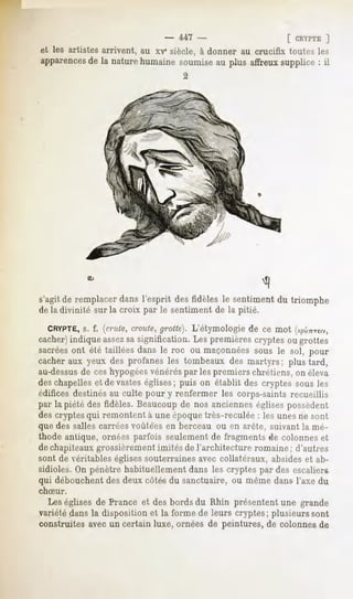 - 447 -                      [ CRYPTE ]
et les artistes arrivent, au xr siècle, à donner au crucifix toutes les
apparences la naturehumainesoumiseau plus affreuxsupplice: il
         de
                                     2




s'agitde remplacerdans l'esprit desfidèles le sentimentdu triomphe
de la divinité sur la croix par le sentiment de la pitié.

  CRYPTE, f. (crùte,croûte,
       s.                 grotte}.L'étymologiede ce mot (xpû^reiv,
cacher)indique assezsasignification. Les premières cryptes ou grottes
sacrées été taillées dans le roc ou maçonnées
       ont                                    sous le sol, pour
cacheraux yeux des profanes les tombeaux des martyrs; plus tard,
au-dessusde ceshypogéesvénéréspar les premiers chrétiens, on éleva
des chapelles et de vastes églises; puis on établit des cryptes sous les
édifices destinés au culte pour y renfermer les corps-saints recueillis
par la piété des fidèles. Beaucoup de nos anciennes églises possèdent
des cryptes qui remontent à une époquetrès-reculée : les unes ne sont
que des salles carrées voùté'esen berceau ou en arête, suivant la mé-
thode antique, ornées parfois seulement de fragments de colonnes et
de chapiteaux grossièrement imités de l'architecture romaine ; d'autres
sont de véritables églises souterraines avec collatéraux, absides et ab-
sidioles. On pénètre habituellement dans les cryptes par des escaliers
qui débouchent des deux côtés du sanctuaire, ou même dans l'axe du
chSur.
  Les églises de France et des bords du Rhin présentent une grande
variété dans la disposition et la forme de leurs cryptes; plusieurs sont
construites avec un certain luxe, ornées de peintures, de colonnes de
 