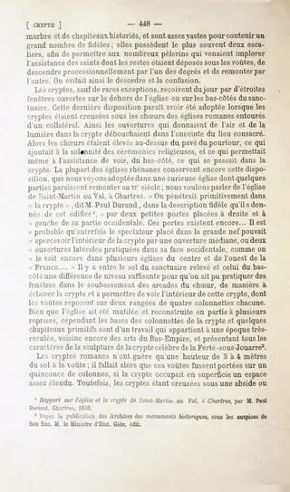 [ CRYPTE
      ]                              -    448 -
marbre et de chapiteauxhistoriés, et sont assezvastespour contenir un
grand nombrede fidèles; ellespossèdentle plus souventdeux esca-
liers, afin de permettre aux nombreux pèlerins qui venaient implorer
l'assistancedes saints dont les restesétaient déposéssous les voûtes, de
descendreprocessionnellement par l'un des degrés et de remonter par
l'autre.   On évitait ainsi le désordre       et la confusion.
    Les cryptes, saufde rares exceptions, reçoivent du jour par d'étroites
fenêtres ouvertes sur le dehors de l'église ou sur les bas-côtésdu sanc-
tuaire. Cette dernière disposition paraît avoir été adoptée lorsque les
cryptes étaient creuséessous les chSurs des églises romanes entourés
d'un collatéral. Ainsi les ouvertures qui donnaient de l'air et de la
lumière dans la crypte débouchaient dans l'enceinte du lieu consacré.
Alors les chSurs étaient élevés au-dessusdiL pavédu pourtour, ce qui
ajoutait à la solennité des cérémonies religieuses, et ce qui permettait
même à l'assistance de voir, du bas-côté, ce qui se passait dans la
crypte. La plupart des églisesrhénanes conservent encore cette dispo-
sition, que nousvoyonsadoptéedans une curieuse église dont quelques
parties paraissent remonter au vi" vsiècle nous voulons parler de l'église
                                            ;
île Saint-Martin au Val, à Chartres. « On pénétrait primitivement dans
 M la crypte » , dit M. Paul Durand, dans la description fidèle qu'il a don-
 ner de cet édifice1, « par deux petites portes placées à droite et à
 (i gauche de sa partie occidentale. Ces portes existent encore... Il est
 « probable qu'autrefois le spectateur placé dans la grande nef pouvait
 -<apercevoir l'intérieur de la crypte par une ouverture médiane, ou deux
« ouvertures latérales pratiquées dans sa face occidentale, comme on
« le voit encore dans plusieurs églises du centre et de l'ouest de la
<"
 France.... » ïl y a entre le sol du sanctuaire relevé et celui du bas-
enté une différence de niveau suffisante pour qu'on ait pu pratiquer des
fenêtres dans le soubassementdes arcadesdu chSur, de manière à
éclairer la crypte et à permettre de voir l'intérieur de cette crypte, dont
les voûtes ivpoM-nt sur deux rangées de quatre colonnettes chacune.
Bien que l'église ait été mutilée et reconstruite en partie à plusieurs
reprises,cependant bases colonnettesde la crypte et quelques
                    les      des
chapiteauxprimitifs sont d'un travail qui appartientà uneépoquetrès-
reculée,voisineencoredesarts du Bas-Empire,et présentanttousles
caractèresde la sculpture de la crypte célèbre de la Ferté-sous-Jouarre2.
  Les cryptes romanes n'ont guère qu'une hauteur de 3 à 4 mètres
du sol à la voûte; il fallait alors quecesvoûtesfussentportéessur un
quinconcede colonnes,si la crypte occupait en superficieun espace
assezétendu. Toutefois, les cryptes étant creuséessous une abside ou

  1 Rapportsur l'église la cryptede Suml-Murtniau Val, à Chartres, M. Paul
                       et                                        par
Durand. Chartres,   1858.
  1 Voyezla publication Archives monuments
                       des     des      historiques,
                                                   sousles auspices
                                                                  de
Son Exe. M. le Ministre d'État. Gide, èdit.
 
