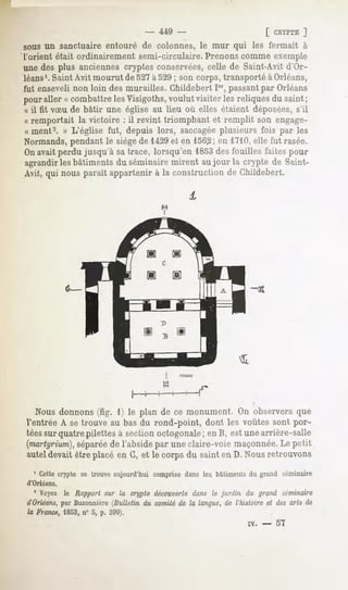 - 449 -                         [ CRYPTE  ]
sous un sanctuaire entouré de colonnes, le mur qui les fermait à
l'orient était ordinairement semi-circulaire. Prenons comme exemple
une des plus anciennes cryptes conservées,celle de Saint-Avit d'Or-
léans1.  Saint Avit mourut de 527à 529; son corps, transporté à Orléans,
fut enseveli non loin des murailles. Childebert Ier,passantpar Orléans
pour aller « combattre les Visigoths, voulut visiter les reliques du saint;
« il fit vSu de bâtir une église au lieu où elles étaient déposées,s'il
« remportait la victoire : il revint triomphant et remplit son engagé-
ce ment2. » L'église fut, depuis lors, saccagéeplusieurs fois par les
Normands,pendant le siègede 1429et en 1562; en 1710,elle fut rasée.
Onavait perdu jusqu'à sa trace, lorsqu'en 1853des fouilles faites pour
agrandir les bâtiments du séminaire mirent au jour la crypte de Saint-
Avit, qui nousparait appartenir à la constructionde Childebert.




  Nous donnons (fig. 1) le plan de ce monument. On observera que
Ventrée A se trouve au bas du rond-point, dont les voûtes sont por-
téessur quatre pilettes à section octogonale; en B, est une arrière-salle
(martyrium),
           séparée l'absidepar uneclaire-voiemaçonnée. petit
                    de                                    Le
auteldevaitêtre placéen G,et le corpsdu sainten D. Nousretrouvons
  1 Cettecrypte se trouveaujourd'hui comprisedans les, bâtimentsdu grand séminaire
d'Orléans.

  ' Voyez le Rapportsur la cryptedécouverte  dans le jardin du grand séminaire
d'Orléans, Buzonnière
         par          (Bulletin du comitéde la langue,de l'histoireet desarts de
la France, 1853,n° 5, p. 399).
                                                              IV. -   57
 