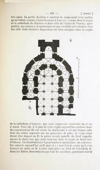 - 451 -                      [ CRYPTE ]
très-épais. La grotte destinée à recevoir le corps-saint n'est parfois
qu'un réduit, comme à Saint-Germaind'Aux«jrre, comme dans la crypte
de la cathédrale de Chartres et dans celle de l'église de Vézelay; quel-
quefois, au contraire, le martyrium est une véritable nef entourée d'un
bas côté. Cette dernière disposition est bien marquée dans la crypte




de la cathédrale d'Auxerre, que nous supposons construite du ix" au
Xesiècle. Voici (fig. 4) le plan de cette crypte aujourd'hui enclavéedans
des constructions du xmesiècle. Le martyrium A est une longue salle
dont les voûtes reposent sur un quinconce de piles; le corps-saint
devait être déposé en B; la petite arcade jumelle du fond rappelle
encore la claire-voie que nous trouvons dans la crypte de Saint-Avit
d'Orléans.Un déambulatoire Gpourtourne le martyrium ; un seul esca-
lier subsiste aujourd'hui en D, mais il y a tout lieu de croire qu'il s'en
trouvait un autre en E. L'autel était placé au fond de l'absidiole G.
Ainsi les fidèles descendaient par l'un des escaliers, pouvaient voir le
 
