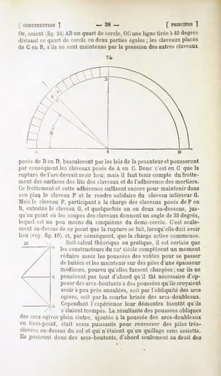 [ CONSTRUCTION
         1                     - 38 -                       [ PRINCIPES
                                                                    ]
Dr, soient(fig. 21)AB un quart de cercle,OCuneligne tirée à 45 degrés
divisantce quart de cercleen deux parties égales les claveaux
                                                ;              placés
de G en B, s'ils ne sont maintenus par la pression des autres claveaux
                                   îfr




       A



posésde B en D, basculeront par les lois de la pesanteuret pousseront
par conséquent les claveaux posés de A en G. Donc c'est en G que la
rupture de l'arc devrait avoir lieu; mais il faut tenir compte du frotte-
ment des surfaces des lits des claveaux et de l'adhérence   des mortiers.
Ce frottement et cette adhérencesuffisent encore pour maintenir dans
son plan le claveau F et le rendre solidaire du claveau inférieur G.
Mais le claveau F, participant à la charge des claveaux posés de F en
B, entraîne le claveau G, et quelquefois un ou deux au-dessous,jus-
qu au point où les coupesdes claveauxdonnent un angle de 35 degrés,
lequel est un peu moins du cinquième du demi-cercle. C'est seule-
ment au-dessus -cepoint que la rupture sefait, lorsqu'elledoit avoir
                 de
lieu (vov. fig. 16),et, par conséquent, la chargeactivecommence.
                                      que
  25               Soit calcul théorique ou pratique, il est certain que
           -"A lesconstructeurs xnesiècle
                             du          comptèrent moment
                                                  un
                réduire assezles pousséesdes voûtes pour se passer
                de butéeset les maintenir sur des piles d'une épaisseur
                médiocre, pourvu qu'elles fussent chargées; car ils ne
                pensèrent pas tout d'abord qu'il fût nécessaired'op-
                poser des arcs-boutants à des pousséesqu'ils croyaient
                avoir à peu près annulées, soit par l'obliquité des arcs
                ogives, soit par la courbe brisée des arcs-doubleaux.
                Cependant l'expérience leur démontra bientôt qu'ils
                s'étaient trompés. La résultante des pousséesobliques
desarcsogives
            plein cintre, ajoutée la poussée arcs-doubleaux.
                                à          des
en tiers-point, était assezpuissantepour renverser des piles très-
élevées
      au-dessus solet qui n'étaientqu'unquillagesansassiette.
              du
Ils posèrent donc des arcs-boutants, d'abord seulement au droit des
 