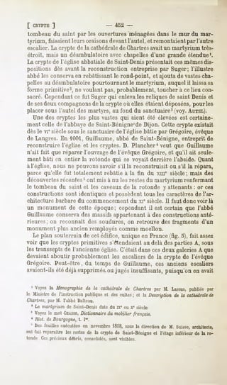 [ CRYPTE   ]                     - 452 -
tombeau du saint par les ouvertures "ménagées        dans le mur du mar-
tyrium, faisaient leurs oraisons devant l'autel, et remontaient par l'autre
escalier. La crypte de la cathédrale de Chartresavait un martyrium très-
étroit, mais un déambulatoire avec chapelles d'une grande étendue1.
La crypte de l'église abbatiale de Saint-Denisprésentait ces mêmesdis-
positions dès avant la reconstruction entreprise par Suger; l'illustre
abbé les conservaen rebâtissant le rond-point, et ajouta de vastescha-
pelles au déambulatoire pourtournant le martyrium, auquel il laissasa
forme primitive2, ne voulant pas, probablement, toucher à ce lieu con-
sacré. Cependantce fut Suger qui enleva les reliques de saint Denis et
de sesdeux compagnonsde la crypte où elles étaient déposées,pour les
placer sous l'autel des martyrs, au fond du sanctuaire3(voy. AUTEL).
   Une des cryptes les plus vastes qui aient été élevées est certaine-
ment celle de 1abbaye de Saint-Bénigne de Dijon. Cette crypte existait
dès le viesiècle sousle sanctuaire de l'église bâtie par Grégoire, évêque
de Langres. En 1001,Guillaume, abbé de Saint-Bénigne, entreprit de
reconstruire l'église et les cryptes. D. Plancher4 veut que Guillaume
n'ait fait que réparer l'ouvrage de l'évêque Grégoire, et qu'il ait seule-
ment bâti en entier la rotonde qui se voyait derrière l'abside. Quant
à l'église, nous ne pouvons savoir s'il la reconstruisit ou s'il la répara,
parce qu'elle fut totalement rebâtie à la fin du xme siècle ; mais des
découvertesrécentes5ont mis à nu les restesdu martyrium renfermant
le tombeau du saint et les caveauxde la rotonde y attenants : or ces
constructions sont identiques et possèdent tous les caractères de l'ar-
chitecture    barbare   du commencement           du xie siècle.   Il faut donc voir là
un monument de cette époque; cependant il est certain que l'abbé
Guillaume conservades massifs appartenant à des constructions anté-
rieures; on reconnaît des soudures, on retrouve des fragments d'un
monument plus ancien remployés comme moellon.
   Le plan souterrain de cet édifice, unique en France (fig. 5), fait assez
voir que les cryptes primitives s'étendaient au delà des parties A, sous
les transsepts de l'ancienne église. C'était dans ces deux galeries A que
devaient aboutir probablement les escaliers de la crypte de l'évêque
Grégoire. Peut-être, du temps de Guillaume, ces anciens escaliers
avaient-ils été déjà supprimés,ou jugés insuffisants, puisqu'on en avait

  1 Voyez Monographie la cathédrale Chartrespar M. Lassus,
         la         de            de                     publiéepar
le Ministre l'instruction
          de            publique descultes et la Description la cathédrale
                               et        ;                 de           de
Chartres, par M. l'abbé Bulteau.
 * Le martyrium de Saint-Denis date du ix" ou x" siècle
  8 Voyezle mot CHASSE,
                     Dictionnaire du mobilier français.
  ' Hist. de Bourgogne, t. I".
 5 Desfouilles  exécutées novembre
                        en           1858,sous direction M. Suisse,
                                              la        de           architecte,
ont fait reparaître restesde la cryptede Saint-Bénigne l'étageinférieurde la ro-
                   les                               et
tonde Ces précieux débris, consolidés, sont visibles.
 