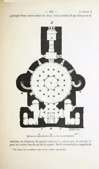 -   453 -                [ CRYPTE
                                                                      ]
pratiqué deux autresdans les deux tours rondes B qui flanquentla




rotonde. Le tombeau du martyr était .en G, couvert par un éclicule et
posé en contre-bas du sol de la crypte1. En D, setrouvait la chapelle de
 ' Les restes de PC tombeau sont encore visibles aujourd'hui
 