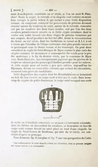 [ CRYPTE ]                     - 454 -
saint Jean-Baptiste,construite au vie siècle, si l'on en croit D. Plan-
cher1. Toute la crypte, la rotonde et la chapelle sont voûtées en moel-
lons, excepté la partie milieu G, qui restait à jour. Cette disposition
connue, on comprend comment les processions de pèlerins devaient
circuler autour du tombeau du saint, autour de la rotonde, remonter
soit par les escaliers des deux tours rondes, soit par l'un des deux
escaliers primitivement ouverts en A. Cette crypte circulaire, dont le
centre non voûté laissait voir deux étages de galeries terminées par
une coupole, devait produire un fort bel effet. Avant la reconstruction
du chSur, au xme siècle, dont les fondations se voient en E, I, I, il est
à croire que l'étendue de l'étage souterrain était plus grande encoreet
se prolongeait sous le chSur roman et les transsepts. On peut donc
considérer la crypte de Saint-Bénignede Dijon comme la plus vastedes
cryptes connues. Ce monument si remarquable fut vendu pour le prix
des matériaux, à la tin du dernier siècle, par la commune de Dijon
(voy. SAINT-SÉPCLCREIentrepreneurs jugèrent que les pierres de la
                     . Les
crypte ne valaient pas les peines qu'il faudrait prendre pour les enlever,
et cette crypte nous est restée à peu près entière. Aujourd'hui les
Dijonnais, devant ces vénérables colonnes qui sortent des décombres,
accusentleurs pères de vandalisme.
  Cette disposition des cryptes dont les déambulatoires se trouvaient
au delà du lieu réservé au corps-saint n'était pas la seule. Dans beau-
coup de cryptes de petite dimension, le corps-saint occupait une sorte




de niche ou d absidiole construite uu creuséeà l'extrémité orientale;
alors les fidèles, en descendant les escaliers, se trouvaient en face du
corps-saintcommedevantun autel placéau fond d'une chapelle.La
crypte de Saint-Seurinde Bordeaux,qui date du xiesiècle, est con-
struite d'aprèsceprincipe.
  Nous
     donnons 6j son
           (fig.   planet (fig.7)unevueperspective l'inté-
                                                 de
 ' Lessoubassements chapelle
               decette     n'étant découverts, nepouvons
                                 pas       nous        assigner
une époque précise à sa construction.
 