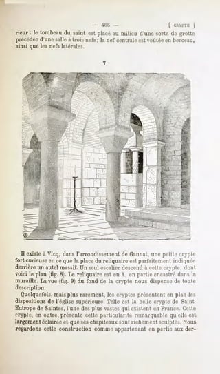 - 455 -                      [ CHYl'ÏE J
rieur : le tombeaudu saint est placéau milieu d'une sorte de grotte
précédéed'une salle à trois nefs ; la nef centrale est voûtéeen berceau,
ainsi que les nefs latérales.




  Il existe à Vicq, dans l'arrondissement de Gannat,une petite crypte
fort curieuse ceque la placedu reliquaire estparfaitementindiquée
             en
derrière un autel massif. Un seul escalier descend à celte crypte, dont
voici le plan (fig. 8). Le reliquaire est en A, en partie encastré dans la
muraille. La vue (fig. 9) du fond de la crypte nous dispense de toute
description.
  Quelquefois, mais plus rarement, les cryptes présentent en plan les
dispositionsde l'église supérieure.Telle est la belle crypte de Saint-
Eutrope de Saintes, l'une des plus vastesqui existent en France. Cette
crypte, en outre, présente cette particularité remarquable qu'elle est
largement éclairée et que seschapiteaux sont richement sculptés. Nous
regardons cette construction comme appartenant en partie aux der-
 