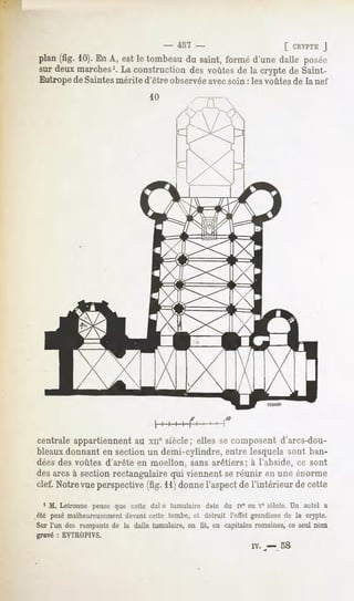 -       457 -                   [ CRYPTE
                                                                               J
 plan(fig. 10).EnA, estle tombeau saint,forméd'unedalle posée
                                du
 sur deuxmarches1. construction voûtes la cryptede Saint-
                    La           des       de
 Eutrope de Saintesmérite d'être observéeavecsoin : les voûtes de la nef




                                    I       I   I   I



centrale appartiennent au xn° siècle; elles se composent d'arcs-dou-
bleaux donnant en section un demi-cylindre, entre lesquels sont ban-
dées des voûtes d'arête en moellon, sans arêtiers; à l'abside, ce sont
des arcs à section rectangulaire qui viennent se réunir en une énorme
clef. Notrevueperspective(fig. 11)donnel'aspectde l'intérieur de cette
   1 M. Letronne pense que cette dal e tumulaire date du rv° ou Vesiècle.Un autel a
.été posémalheureusement devantcette tombe, et détruit l'effet grandiosede la crypte.
 Sur l'un des rampantsde la dalle tumulaire,on lit, en capitalesromaines,ce seul nom
gravé : EVTROPIVS.
                                                              rv.   -   58
 