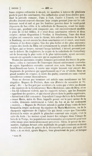 [ CRYPTE
       ]                          -     460 -
leurs cryptes enfoncées à mi-sol, de manière à relever de plusieurs
pieds le pavé des sanctuaires. Cescathédrales ayant deux absides pen-
dant la période romane, l'une à l'est, l'autre à l'ouest, ces deux
absides avaient souvent chacune leur crypte prenant jour sur les col-
latéraux nord et sud et par les fenêtres percées dans le rond-point
dépourvu de bas côtés. A la cathédrale de Besançon, avant les muti-
lations qui, pendant cent cinquante ans, ont successivementmodifié
le plan de ce bel édifice, il y avait deux sanctuaires relevés et deux
cryptes; même disposition à Verdun. A Strasbourg, l'une des deux
cryptes est conservée sous le chSur, très-relevé au-dessusde la nef.
A Bamberg, on voit encore les deux sanctuaires est et ouest, avecleurs
clôtures et les deux cryptes. Une des plus belles et des plus anciennes
cryptes des bords du Rhin est certainement la crypte de la cathédrale
 de Spire, qui se trouve, suivant l'usage habituel, à mi-sol, prenant jour
 sur le dehors. En Angleterre, la crypte de la cathédrale de Cunterbury
 est de beaucoupla plus vaste et la plus intéressante, ayant successi-
 vement été agrandie à mesure qu'on augmentait l'édifice.
    Toutes les anciennes cryptes romanesprésentent des traces de pein-
 tures; celles si curieuses de l'Auvergne étaient entièrement couvertes
 de sujets légendaires exécutés souvent avec soin. Sous le chSur de
 Saint-Benoît-sur-Loire, il existe une crypte laissant voir encore des
 fragments de peintures qui appartiennent au x* ou xr siècle. Dans un
 grand nombre de cryptes, il existe des puits'; souvent ces eaux étaient
considérées     comme   miraculeuses.
   Nous ne devons pas terminer cet article sans mentionner un fait
singulier. Hugues de Poitiers, dans son Histoire du monastère Vé- de
zelay1,dit : « Le feu prit par accident à la voûte qui s'élève au-dessus
« du sépulcre de la bienheureuse Marie-Madeleine,amie de Dieu; et ce
« feu fut tellementviolent, que les supportsmêmes,que les Français
« appellent des poutres, et qui étaient placésdans la partie supérieure,
« furent tout à fait consumés.Cependantl'image de bois delà bienheu-
« reuseMarie, mère de Dieu, laquelle posait sur le pavé mêmede la
« voûte, demeura entièrement à l'abri du feu et en fut seulement
« noircie... » Hugues Poitiers entend-il parler d'une voûtede bois
                      de
fermantla crypte au-dessus sépulcrede Marie-Madeleine, de la
                             du                              ou
charpentesupérieure de l'église? Ce qui ferait croire que l'incendie
détruisit la voûte ou plutôt le plancher couvrant une crypte, c'est la
suitedu texte : lesmoinesayanttrouvédesreliquesdansl'imagede
boisde la Vierge, les populationsenvironnantesaccoururentpourvoir
cetteimageainsi miraculeusement    préservée.Gilon, le prieur du mo-
nastère,expliquadevantcette multitude de peuplecommenton devait
 rendredesactionsde grâces la découverte
                         de            précieuse avaitété
                                               qui
 faite. « A ce récit, ajoute Hugues, tous pleurèrent de joie; et lorsque
  1 Lme   IV.
 