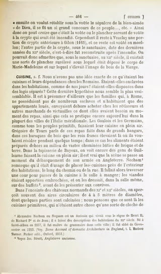-    461 -                           [ CUISINE
                                                                                     ]
« ensuiteon voulut rétablir sousla voûtele sépulcrede la bien-aimée
« de Dieu, il sefit un si grand concoursde ce peuple..., etc. » Ainsi
doncon peut croire quec'était la voûteou le plancherservant voûte
                                                            de
à la crypte qui avait été incendié. Cependantil reste à Vezelayune por-
tion de crypte antérieure à Gilon (1165),et ce reste est voûté en moel-
lon; l'autre partie de la crypte, sous le sanctuaire, date des dernières
années xir siècle,c'est-à-direfut reconstruiteaprèsl'incendie. On
     du
pourrait donc admettre que, sousle sanctuaire, au xne siècle, il existait
unesorte de plancher surélevé sous lequel était déposéle corps de
Marie-Madeleine sur lequel s'élevaitl'imagede bois de la Vierge.
                et

   CUISINE, f. Nous n'avons pas une idée exacte de ce qu'étaient les
          s.
cuisines leurs dépendances lesRomains.
        et               chez        Étaient-elles
                                                 enclavées
dans les habitations, comme de nos jours? étaient-elles disposéesdans
des logis séparés?Cette dernière hypothèse nous semble la plus vrai-
semblable.Il est à présumer d'ailleurs que les familles qui, à Rome,
ne possédaient pas de nombreux esclaves et n'habitaient que des
appartementsloués, envoyaient dehors acheter chez les rôtisseurs et
autres   marchands     de victuailles       ce dont   elles   avaient   besoin   au mo-
ment des repas, ainsi que cela se pratique encore aujourd'hui dans la
plupart des villes de l'Italie méridionale. Les Gaulois et les Germains,
comme tous les peuples primitifs, faisaient leur cuisine en plein air.
Grégoire de Tours parle de ces repas faits dans de grands hangars,
dans cesbaraques de bois que les rois francs élevaient là où ils vou-
laient résider pendant quelque temps; dans ce cas les aliments étaient
préparés dehors au milieu de vastes cheminéesbâties de brique et de
terre. Dans la tapisserie de Bayeux, on voit encore des gens de Guil-
laume faisant la cuisine en plein air; il est vrai qne la scènesepasseau
moment du débarquement de son armée en Angleterre. Necham1
remarque qu'il était d'usage de placer les- cuisines près de l'extérieur
des habitations, le long du chemin ou de la rue. Il fallait alors traverser
unecour pour passerde la cuisine à la salle à manger; les viandes
étaient apportées embrochées, et on les dressait, dans la salle même,
sur des buffets2, avant de les présenter aux convives.
  Dans l'enceinte des châteaux normands des xie et xne siècles, on aper-
çoit souvent des aires circulaires de 4 à 5 mètres de diamèlre,
dont quelques parties sont calcinées ; nous pensons que ce sont là les
cuisinesprimitives, qui n'étaientautre chosequ'unesortede clochede

  1 AlexandreNechamou Nequamest un écrivain qui vivait sousle règne de Henri II,
de Richard Ier et de Jean; il a laissédes descriptionsdes habitationsdu xnesiècle. Né à
Saint-Alban 1157, fut maître de grammaire cetteville; il fut abbé Ciren-
          en     il                     dans                      de
cesteren 1213.
             (Voy.SomeAccountof domesticArchitecture England, I. Hudson
                                                    in         t.
Turner. Parker edit., Oxford, 1851.)
  1 Voyez Jos. Strutt, Angleterre ancienne.
 