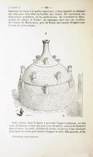 ]                          -   462 -
terre avecun tuyau à sapartie supérieure,et danslaquelleon allumait
des feux pour faire rôtir ou bouillir des viandes. En conservant ces
dispositionsprimitives, on les perfectionna.En consultantla Mono-
graphiedesabbayes France1, remarque,dans une vue cavalière
                   de          on
de l'abbayede Marmoutier, près de Tours, une cuisine désignéesous
le nom de culina antiqua.




   Cettecuisine, dont la figure 1 présente l'aspectextérieur, est une
 sorte d'immense cornue qui peut avoir 12 mètres environ de diamètre
.horsd'oeuvre. voûte, en formede cloche,est percéed'unecheminée
               La
 principaleau centrepour laisseréchapper buée.Ellepossède, l'in-
                                       la                 à
   1 Bibliothèque Sainte-Geneviève.
 