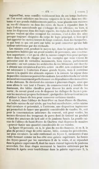 - 471 -                         [ CUISINE
                                                                          ]
  Aujourd'hui, nous sommes   visiblementloin de cestemps barbares
où l'on savaitsatisfaireaux besoinsvulgaires la vie; dansnoschâ-
                                             de
teauxet nos grandsétablissements  publics, nousplaçonsnos cuisines
au rez-de-chaussée dansdescaves,de façon à répandre dans le
                    ou
logis l'odeur nauséabonde s'échappe ces officines; ou bien, si
                          qui           de
nous lesdisposons  dansdeslogis séparés, règlesde la bonnearchi-
                                         les
tecture veulent qu'elles occupent les communs,    c'est-à-dire des ailes
presque toujours éloignées du corps de logis principal, si bien qu'il
faut apporter les mets à travers de longs couloirs, dans des barquettes,
et que tout ce qui est servi sur table ne peut conserver qu'une fade
tiédeur entretenue par des réchauds.
   Les cuisines sont, pendant le moyen âge, dans les palais ou clansles
monastèreshabitéspar un grand nombre de personnes, une construc-
tion importante ; c'est qu'en effet la cuisine compte bien pour quelque
chose dans la vie de chaque jour. Les exemples que nous venons de
présenter sont de véritables monuments, bien conçus, parfaitement
exécutés : on voit comme les architectes      de ces bâtiments   ont cherché
à obtenir une circulation d'air très-active    en effet, non-seulement l'air
îst nécessaire à l'entretien d'aussi grands foyers, mais il contribue
encore à la qualité des aliments exposésà la cuisson. Le séjour dans
dépareilles cuisines nepouvait être malsain. Lesarchitectesdu xmesiècle
devaientnécessairementperfectionnercesdépendancesdes           monastères
et des châteaux. Ils élevèrent des cuisines à plusieurs étages, ainsi que
nous allons le voir tout à l'heure; ils commencèrent à y installer des
fourneaux, des tables chauffées pour dresser les mets avant de les
servir; ils eurent grand soin de disposer les dallages de façon à pou-
voiries maintenir propres facilement ; quelquefois ils trouvèrent moyen
d'utiliser la fumée de bois pour conserver certaines viandes.
   Il existait, dans l'abbaye de Saint-Père ou Saint-Pierre de Chartres,
une belle cuisine du xui8siècle, qui touchait au réfectoire ; cette cuisine
était circulaire et présentait, à l'intérieur, une disposition ingénieuse
qui permettait de fumer une quantité considérable de viandes. Or, soit
pour la consommation intérieure du couvent, soit pour vendre, les
moines élevaient des troupeaux de porcs dont ils tiraient un produit
estimé des amateurs de lard salé et de jambons fumés. La grande cui-
sine de l'abbaye de Saint-Pierre de Chartres était disposéede manière
 i pouvoir fumer une quantité considérable de cesviandes.
   La figure 10 présente, en A, le plan du rez-de-chaussée, en B, le
                                                                et
plan du premier étage de cette cuisine, bâtie, comme les précédentes,
sur plan circulaire. La salle renfermait six foyers C, surmontés d'une
foute formant comme un bas côté avec galerie supérieure. La fumée
des foyers passait par les ouvertures D de la voûte, et se répandait
dansla galeriesupérieure dont les murs étaienttapissés jambons
                        E,                            de
accrochés. Ces deux étages recevaient la lumière extérieure par les
fenêtresG.Après avoir tourbillonné dans la galerie supérieure E, la
 