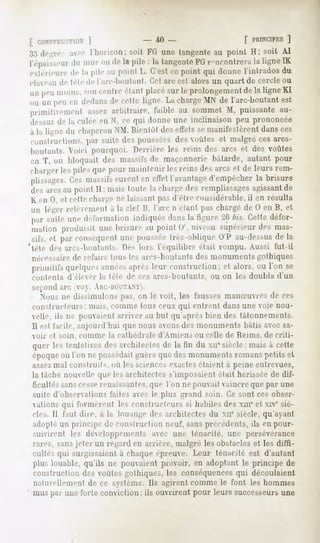[ CONSTIUT.TION'
         ]                            - 40-                    [ PRINCIPES
                                                                      ]
:j.j de-re avec l'horizon; soit FO une tangenteau point H; soit AI
I épaisseur muroudelapile: la tangente i-nconlrera ligne
         du                         Ffi          la     IK
extérieureîle la pile au point L. C'estce point qui donne l'intrados du
élae,m de télé de larc-boii I ant. Cet arc est alors un quart de cercle ou
unpeumoins, centre
          son    étant
                     placé leprolongementlaligne
                         sur           de       Kl
,,u mi peuen dedans cetteligne.Lacharge de l'arc-boutant
                  de                   MX              est
primiliemenl
            assez
                arbitraire,
                          faibleau sommet puissante
                                        M,        au-
dessiisde la culéeen N, ce qui donneune inclinaison peu prononcée
a la lignedu chaperon liienlôl desetl'ets manifestèrent ces
                    X.M.                se           dans
conslruchons.par suite des poussées, outes et malgréces arcs-
                                      des
boiilants. Voici pourquoi. Derrière les reins des arcs cl des voûtes
en T, on bloquaitdes massifs maçonnerie
                           de         bâtarde,autantpour
charger pilesquepourmaintenir reinsdesarcset de leursrem-
       les                    les
plissages. massifs
        Ces     eurent effet
                     en    l'avantage
                                   d'empêcher brisure
                                           la
desarcsau pointII : maistoutela charge remplissages
                                     des         agissant
                                                       de
K en n, et celle charge ne laissant pas d'être considérable, il en résulta
un léger relèvement la clef B, l'arc n'étant pascbargéde 0 en B, et
                  a
 |,;,i-
      suiteunedéformation
                        indiquée la figure bis.Cette
                               dans       20       défor-
 mationproduisitunebrisureau point 0', niveausupérieur mas-
                                                     des
 sifs,et parconséquent poussée
                    une         Ires-oblique V au-dessus la
                                             ()          de
'tète des arrs-boiilaiils. Iles lurs l'équilibre était rompu. Aussi fut-il
 nécessaire de refaire Ions les arcs-boiilants   des monuments gothiques
 priimlifsquelques
                 années
                      aprèsleur constructionet alors,ou Tonse
                                           ;
 contenta d'éleer la télé de ces arcs-boulants, ou on les doubla d'un
 second arc <>. Ai;i:-r,ni TANT).
   Nous ne dissimulons |,as, on le voit, les fausses mamnivres de ces
 constructeurs; mais, comme tous ceux qui entrent dans une voie nou-
 velle, ils né pouvaient arriver au but qu'après bien des tâtonnements.
 11est facile, aujourd'hui que nous avons des monuments bâtis avec sa-
 voir et soin, comme la cathédrale     d'Amiens ou celle de Reims, de criti-
 quer les tentatives architectesde la fin du xuesiècle;mais à cette
                    des
 époque l'on ne possédai!
        où               guèrequedesmonuments      romanspetits el
 assezmal construits, ou les sciences exactes étaient à peine entrevues,
 la tâche nouvelle que les architectes s'imposaient était hérissée de dif-
 ficultés sans cesse renaissantes, que l'on ne pouvait vaincre que par une
 suite d'observations faites avec le plus grand soin. Ce sont ces obser-
 vations qui formèrent lés constructeurs si habiles des xm'et xive siè-
 cles. Il faut dire, a la louange des architectes du Ml" siècle, qu'ayant
 adopte un principe de construction neuf, sans précédents, ils en pour-
 suivirent les développements avec une ténacité, une persévérance
 rares, sansjeter un regard en arrière, malgré les obstacles et les diffi-
 cultés qui surgissaient a chaque ('preuve. Leur ténacité est d'autant
 plus louable, qu'ils ne pouvaient prévoir, en adoptant le principe de
 construction des voûtes gothiques, les conséquencesqui découlaient
 naturellement de ce système. Ils agirent comme le font les hommes
 mus par une forte conviction ; ils ouvrirent pour leurs successeursune
 