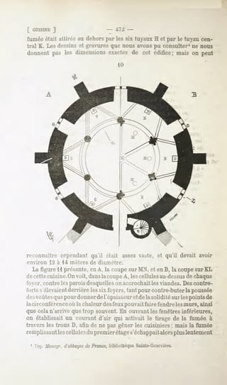 [ CUISINE
        ]                                 iTJ
fumée était attirée au dehors par les six tuyaux H et par le tuyau cen-
tral K. Les dessins et gravures que nous avons pu consulter1 ne nous
donnent pas les dimensionsexactes de cet édifice; mais on peut
                                              10




          A




reconnaître cependant qu'il était assez vaste, et qu'il devait avoir
environ       12 à 14 mètres   de diamètre.
    La figure 11présente, en A. la coupe surMN. et enB, la coupesur KL
de-cettecuisine.Onvoit, danslacoupe A, les cellules au-dessus chaque
                                                                   de
fi >>>r,contre les parois desquelleson accrochait les viandes.Descontre-
l'in-ts s'élevaientderrière les six foyers, tant pour contre-buter la poussée
il <"-voûtes pour donner de l'épaisseur et dela solidité sur lespoints de
             que
la circonférence où la chaleur desfeuxpouvait faire fendre les murs, ainsi
que cela n'arrive que trop souvent. En ouvrant les fenêtres inférieures,
on établissait un courant d'air qui activait le tirage de la fumée à
travers les trous D, afin de ne pas gêner les cuisiniers ; mais la fumée
remplissant les cellules du premier étages'échappaitalorsplus lentement

 1 Voy.Mono/jr.d abbayes France,
                       ck      bibliothèque
                                          Sainte-Geneviève,
 