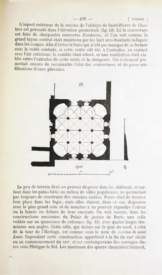 -   475 -                     [ CUISINEJ
   L'aspectextérieur de la cuisine de l'abbayede Saint-Pierre Ch;n"-
                                                                de
très est présentédansl'élévationgéométrale   (fig. 12).Ici la couverture
est faite de charpentescouvertesd'ardoises,et l'on voit comme le
grandtuyau central était maintenupar les huit arcs-boutants     indiqués
dans coupes. d'éviter buée n'eûtpasmanqué seformer
   les     Afin     la    qui           de
sous la voûte centrale, si cette voûte eût été, à l'extrados, en contact
avecl'air extérieur, le comble était relevé, et une ventilation était éta-
blie entrel'extradosde cette voûteet la charpente.Cet isolementper-
mettait encore de reconnaître l'état des couvertures et de parer aux
filtrations d'eauxpluviales.




  Le peu de terrain dont on pouvait disposer dansles châteaux,et sur-
tout dans les palais bâtis au milieu de villes populeuses,ne permettait
pas toujours de construire des cuisines isolées. Force était de trouver
leur place dans les logis; mais elles étaient, dans ce cas, disposées
avec le plus grand soin et de manière à ne pouvoir répandre l'odeur
ou la fumée en dehors de leur enceinte. On voit encore, dans les
constructions anciennes du Palais de justice de Paris, une salle
voûtée sur un quinconce de colonnes (fig. 13), avec quatre larges che-
minées aux angles. Cette salle, qui donne sur le quai du nord, à côté
de la tour de l'Horloge, est connue sous le nom de cuisines saint
                                                               de
Louis. Cependant cette construction appartient à la fin du xme siècle
ou au commencement du xive, et est contemporaine des ouvrages éle-
vés sousPhilippe le Bel. Les manteaux des quatre cheminées forment,
 