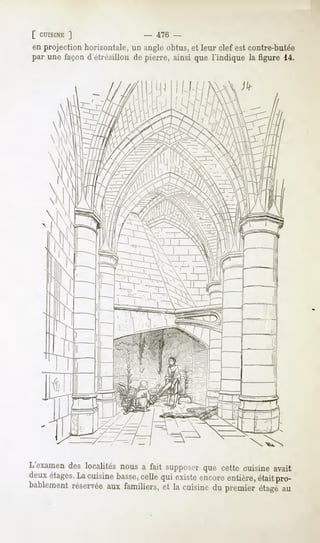 [ CUISINE
        ]                  -   47C -
enprojectionhorizontale, angleobtus, leur clef estcontre-butée
                        un            et
par unefaçond'étrésillonde pierre,ainsi que l'indique la figure 14.




L'examendes localités nous a fait supposerque cette cuisine avait
deux étages. cuisine basse,
           La             celle qui existeencoreentière,était pro-
bablementréservéeaux familiers, et la cuisine du premier étage au
 