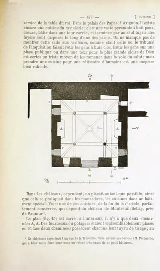- ~t~l -                          [ CUISINE
                                                                                     ]
service de la table du roi. Dansle palais des Papes,à Avignon, il existe
encore une cuisine du xivesiècle : c'est une vastepyramide à huit pans,
creuse, bâtie dans une tour carrée, et terminée par un seul tuyau; des
foyers sont disposés le long d'une des parois. On ne manque pas de
montrer cette salle aux visiteurs, comme étant celle où le tribunal
de l'inquisition faisait rôtir les gens à huis clos. Rôtir les gens sur une
place publique ou dans une tour pour la plus grande gloire de Dieu
est certes un triste moyen de les ramener dans la voie du salut ; mais
prendre une cuisine pour une rôtissoire d'humains est une méprise
bien ridicule.




  Dans les châteaux, cependant, on plaçait autant que possible, ainsi
que cela se pratiquait dans les monastères, les cuisines dans un bâti-
ment spécial. Voici une de ces cuisines, de la fin du xiv" siècle, parfai-
tement conservée, qui dépend du château de Montreuil-Bellay, près
de Saumur1.
  Le plan (fig. 15) est carré; à l'intérieur, il n'y a que deux chemi-
néesA, A. Des fourneaux ou potagers étaient vraisemblablement placés
en F. Les deux cheminéespossèdent chacune leur tuyau de tirage ; au

  1 Ce château a appartenu à un duc de la Trémoille. Nous devons ces dessinsà M Patoueille,
qui a bien voulu faire pour nous un relevé très-exactde ce petit bâtiment
 
