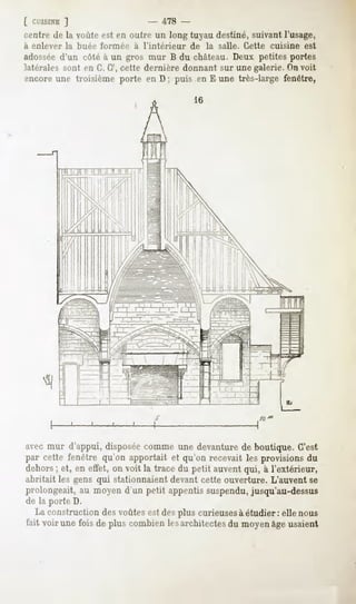 [ CL'JSIXE
         ]                       478 -
centre de la voûte est en outre un long tuyau destiné, suivant l'usage,
a enlever   la buée formée   a l'intérieur   de   la salle.   Cette   cuisine   est
adosséed'un côté à un gros mur B du château. Deux petites portes
latérales sont en G, G', cette dernière donnant sur une galerie. Onvoit
encore une troisième porte en D ; puis en E une très-large fenêtre,




     «I



avecmur d'appui, disposée commeune devanturede boutique. GVst
par cette fenêtre qu'on apportait et qu'on recevait les provisionsdu
dehors et, en effet,on voit la tracedu petit auvent à l'extérieur,
     ;                                            qui,
abritait les gens qui stationnaient devant cette ouverture. L'auvent se
prolongeait,au moyend'un petit appentissuspendu,
                                               jusqu'au-dessus
de la porte D.
  La construction des voûtes est des plus curieusesà étudier : elle nous
fait voirunefoisde pluscombien architectes moyen usaient
                             les         du    âge
 
