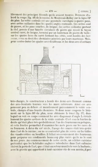 -    479 -                          [ CUISINE
                                                                             ]
librementdesprincipesféconds
                           qu'ils avaient
                                        trouvés.Donnons
                                                      d'a-
bord la coupe(fig. 16)dela cuisinede Montreuil-Bellaysur la ligne OP
du plan. La voûtecentraleest une pyramidecurviligne à quatrepans,
avec arêtes saillantes dans les quatre angles rentrants. Ces arêtes sont
de pierre, et les panscourbes, brique ; les arêtessaillantesportent
                              de
la clef, percéed'une lunette circulaire de pierre qui reçoit le tuyau
central carré,de brique,terminé par un lanternon de pierre de taille ;
sur les quatre facesdu carré formant bas côtés, sont bandés des ber-
n-aux, ceux au droit des cheminéespénétréspar leurs manteaux. Mais,
pour contre-buter les quatre arcs-doubleauxet les deux arcsd'arêtiers




très-chargés, le constructeur a bandé des demi-arcs formant comme
des arcs-boutants    tournés   vers   les   murs   extérieurs.   Ainsi   ces arcs
poussent peu en dehors et maintiennent puissamment la voûte cen-
trale, chargée d'une lourde cheminée. Si donc nous coupons le bâti-
ment sur la ligne RS du plan, nous obtenons le tracé (fig. 17), dans
lequel on voit en coupe comment les arcs diagonaux d'angle L étrésil-
lonnent les quatre arêtiers de la voûte centrale. C'est sousla fenêtre de
droite qu'était placé très-probablement l'un des fourneaux ou potagers,
et cette fenêtre permettait d'examiner les mets posés sur les cases de
ce fourneau. A dater du xive siècle, l'usage des saucesétait très-goûté
dans l'art de la cuisine ; on ne secontentait plus de servir sur les tables
des viandes rôties ou bouillies.il    fallait nécessairement     des fourneaux
pour préparer ces condimentsbeaucoupplus variés qu'ils ne le sont,
de nos jours. Au commencement notre siècle,un célèbrecuisinier
                                   de
prétendaitque les habitudesanglaises     introduites dansl'art culinaire
étaientla pertede l'art, quec'était un retour manifesteversla barbarie;
avec la gravité qui appartient à tout cuisinier sur de son mérite, il pré-
 