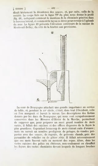 {_CUISINE   J                  4»0 -
disait tristement la décadencedes sauces, et, par suite, celle de la
société.La coupefaite sur la ligne TV du plan nous donnele profil
(fig. 18),indiquant
                  comment manteau la cheminée
                        le      de          pénètredans
le berceau latéral, et comment le tuyau sedévie pour revenir à l'aplomb
du mur. La figure 19 présentel'élévation extérieurede la cuisine de
Montreuil-Bellay, du côté de la fenêtre aux provisions.




  La cour de Bourgogne attachait une grande importance au service
de table, et, pendant le xve siècle, c'était, dans tout l'Occident, celle
où l'on mangeait et buvait le mieux. Les descriptions des festins
donnés par les ducs de Bourgogne, qui nous sont scrupuleusement
conservées dans les Mémoiresd'Olivier de la Marche, permettent
de supposerque, pour préparer un aussi grand nombre de mets
variés, il fallait des cuisines et des offices disposées de la façon la
plus grandiose. Cependantbeaucoup de mets étaient cuits d'avance;
mais on servait un nombre prodigieux de potages, viandespré-
                                               de
paréesavec des sauces,de ragoûts, de poissons chauds,puis des
pyramides de volailles ou de gibier rôtis. Il fallait nécessairement
que ces mets fussent cuits au moment des repas. Alors, dans les
vastes cuisines des palais ou châteaux, non-seulement on chauffait
les foyers desvastes cheminées
                             devant lesquelsde longues broches
 