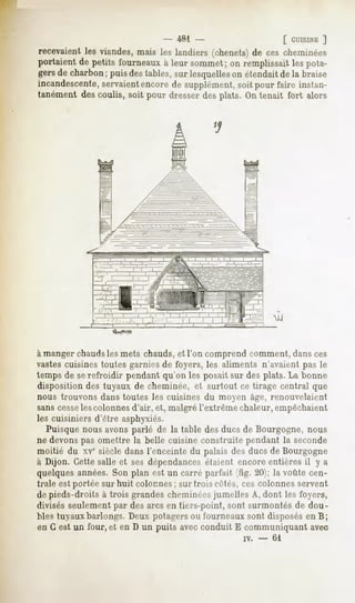 - 481                        [ CUISINE
                                                                               ]
recevaient viandes,
         les      maisles landiers(chenets) cescheminées
                                          de
portaient petitsfourneauxleursommet; remplissait pota-
        de              k         on          les
gersdecharbonpuisdestables, lesquelles étendait la braise
             ;            sur        on      de
incandescente,
            servaient
                   encore supplément, pourfaire instan-
                          de          soit
tanément descoulis, soit pour dresserdes plats. On tenait fort alors




                                                  2s,




                 .---"!.--..KTIJ--   i.     M




à manger chaudsles mets chauds,et l'on comprend comment, dansces
vastescuisinestoutes garniesde foyers, les aliments n'avaientpas le
temps de serefroidir pendant qu'on les posait sur des plats. La bonne
dispositiondes tuyaux de cheminée,et surtout ce tirage central que
nous trouvons dans toutes les cuisines du moyen âge, renouvelaient
sanscesse colonnes
        les       d'air, et, malgrél'extrêmechaleur,empêchaient
les cuisiniers d'être asphyxiés.
  Puisquenousavonsparlé de la table desducsde Bourgogne,nous
ne devons omettre la belle cuisine construite pendantla seconde
          pas
moitié du xvesiècledansl'enceintedu palais desducsde Bourgogne
à Dijon. Cettesalleet sesdépendancesétaient encoreentièresil y a
quelques années. Son plan est un carré parfait (fig. 20); la voûte cen-
trale est portée sur huit colonnes; sur trois côtés, ces colonnes servent
depieds-droits à trois grandescheminées  jumelles A, dont les foyers,
divisésseulement desarcs en tiers-point,sont surmontésde dou-
                   par
bles tuyauxbarlongs.Deuxpotagersou fourneaux     sont disposés B;
                                                                en
en G est un four, et en D un puits avecconduit E communiquantavec
                                                        iv.   -   61
 