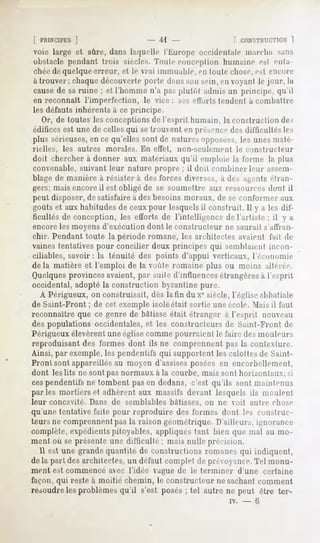 [ PRINCIPES]                    - 41 -              r r.ONSTIUT.TinN 1

voie large et sûre, dans laquelle l'Kurope occidentale niai-cha sans
obstacle pendant frois siècles. Toute conception humaine esl enta-
chée de quelque erreur, et le vrai immuable, en toute chose, est encore
à trouver; chaquedécouverte porte dans son sein, en voyant le jour, la
cause de sa ruine ; et l'homme n'a pas plutôt admis un principe, qu'il
en reconnaît l'imperfection, le vice: ses efforts tendent à combattre
les défauts inhérents à ce principe.
   Or, de toutes les conceptions de l'esprit humain, la construction des
édifices est une de celles qui se trouvent en présence des dil'tieultés les
plus sérieuses,en ce qu'elles sont de natures opposées,les unes maté-
rielles,   les autres   morales. En effet,   non-seulement      le constructeur
doit chercher à donner aux matériaux qu'il emploie la forme la plus
convenable, suivant leur nature propre ; il doit combiner leur assem-
blage de manière à résister à des forces diverses, a des agents étran-
gers; mais encore il est obligé de se soumettre aux ressourcesd<mt il
peut disposer, de satisfaire à des besoins moraux, de se conformer aux
goûts et aux habitudes de ceux pour lesquelsil construit. Il y a les dif-
ficultés de conception, les efforts de l'intelligence de l'artiste ; il y a
encoreles moyens d'exécution dont le constructeur ne saurait s'affran-
chir. Pendant toute la période romane, les architectes avaient fait de
vaines tentatives pour concilier deux principes qui semblaient incon-
ciliables, savoir: la ténuité des points d'appui verticaux, l'économie
delà matière et l'emploi de la voûte romaine plus ou moins altérée.
Quelques provinces avaient, par suite d'influences étrangères à l'esprit
occidental, adopté la construction byzantine pure.
  A Périgueux, on construisait, dès la tin du Xesiècle, l'église abbatiale
de Saint-Front ; de cet exemple isoléétait sortie une école. Mais il faut
reconnaître que ce genre de bâtisse était étranger à l'esprit nouveau
des populations occidentales, et les constructeurs de Saint-Front de
Périgueux élevèrent une église comme pourraient le faire des mouleurs
reproduisant des formes dont ils ne comprennent pas la contexture.
Ainsi, par exemple, les pendentifs qui supportent les calottes de Saint-
Front sont appareillés au moyen d'assises posées en encorbellement,
dont les lits ne sont pas normaux à la courbe, mais sont horizontaux; si
cespendentifs ne tombent pas en dedans, c'est qu'ils sont maintenus
parles mortiers et adhèrent aux massifs devant lesquels ils moulent
leur concavité. Dans de semblables bâtisses, on ne voit autre chose
qu'une tentative faite pour reproduire des formes dont les construc-
teurs ne comprennent pas la raison géométrique. D'ailleurs, ignorance
complète, expédientspitoyables, appliques tant bien que mal au mo-
ment où se présente une difficulté ; mais nulle précision.
  Il est une grande quantité de constructions romanes qui indiquent,
delà part des architecte*, un défaut complet de préoyance. Tel monu-
ment est commencé avec l'idée vague de le terminer d'une certaine
façon, qui reste à moitié chemin, le constructeur ne sachant comment
résoudrelesproblèmesqu'il s'est posés; tel autre ne peut être ter-
                                                             iv.   -   6
 