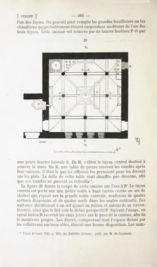 [ CUISINE
        ]                          - 482 -
l'un desfoyers. pouvait
               On        ainsiremplirlesgrandesbouilloires les
                                                          ou
chaudières probablement
           qui             étaient
                                 suspendues au-dessus l'un des
                                                     de
trois foyers.Cettecuisineestéclairée de hautes
                                   par         fenêtres et par
                                                        F
                                        20

                                         k




                                                           ,40



une petite fenêtrelatéraleG. En H, s'élèvele tuyau central destinéà
enleverla buée.En K, une table de pierre recevaitlesviandesaprès
leur cuisson.C'était là que les officiers les prenaientpour les dresser
sur les plats. La dalle de cette table était chaufféepar-dessous,afin
que ces viandes ne pussent se refroidir '.
  La figure 21 donne la coupe de cette cuisine sur l'axe A'B'. Le tuyau
rentrai est porté sur une petite voûte à basecarrée(voûteen arc de
cloître) qui repose sur la grande voûte centrale, renforcée de quatre
arêtiers diagonaux et de quatre nerfs dans les angles rentrants. Ces
nuit arcs aboutissent à un Sil ajouré au milieu et autour de sa circon-
férence, ainsi que le fait voir le détail perspectif P. Suivant l'usage, un
égoutlatéralR recevaitles eauxjetées sur le pavéde la cuisine,afin de
le maintenir propre. Les foyers, comprenant tout l'espacedonné par
les collatéraux surtrois côtés, étaient une bonne disposition. Les man-

 1 Voyezle tome Vill, p. 253, du Dulleiin monum.,publ. par M de Caumont.
 