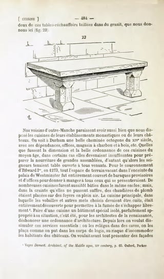 [ CUISINE
        ]                     -   484 -
deuxde cestables-réchauflbirs
                            taillées dansdu granit, que nous don-
nons ici (fig. 22).


    JL




  Nos voisins d'outre-Manche paraissent avoir aussi bien que nous dis-
poséles cuisines de leurs établissements monastiques ou de leurs châ-
teaux. On voit à Durham une belle cheminée octogone du xrv1siècle,
avec sesdépendances,offices, magasin à charbon et à bois, etc. Quelles
que fussent la dimension et la belle ordonnance de ces cuisines du
moyen âge, dans certains cas elles devenaient insuffisantes pour pré-
parer la nourriture de grandes assemblées, d'autant qu'alors les sei-
gneurs tenaient table ouverte à tous venants. Pour le couronnement
d'Edward Ier, en 1273,tout l'espace de terrain vacant dans l'enceinte du
palais de Westminster fut entièrement couvert de baraquesprovisoires
et d'officespour donner à mangera tous ceux qui se présenteraient. De
nombreuses cuisines furent aussitôt bâties dans le même enclos; mais,
dans la crainte qu'elles ne pussent suffire, des chaudières de plomb
étaient placéessur des foyers en plein air. La cuisine principale, dans
laquelle les volailles et autres mets choisis devaient être cuits, était
entièrementdécouverte pour permettre à la fumée de s'échapper libre-
ment '. Faire d'une cuisine un bâtiment spécial isolé, parfaitement ap-
proprié àsa situation, c'eût été, pour les architectes de la renaissance,
déshonorer une ordonnance d'architecture. Depuis lors on voulut dis-
simuler ces services essentiels : on les relégua dans des caves,on les
plaça comme on put dans les corps de logis, au risque d'incommoder
les habitantsdes châteaux. voulaitavanttout présenterdesfaçades
                         On

  J Voyez
        Domest.
             Arclutect.of thé Mtdtlleâges, century,p. 65. Oxford,Parker.
                                         xiv
 