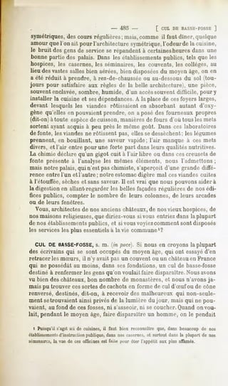 -   485 -             [ CULDEBASSE-FOSSE
                                                                            ]
 symétriques, coursrégulières;mais,commeil faut diner,quelque
            des
amour que l'on ait pour l'architecture symétrique, l'odeurde la cuisine,
le bruit desgensde serviceserépandentà certainesheuresdans une
bonnepartie des palais. Dansles établissementspublics, tels que les
hospices,les casernes, séminaires,les couvents,les collèges,au
                       les
lieu desvastessallesbien aérées,bien disposées moyenâge,on en
                                             du
a été réduit à prendre, à rez-de-chausséeou au-dessous du sol (tou-
jours pour satisfaire aux règles de la belle architecture), une pièce,
souvent enclavée, sombre, humide, d'un accès souvent difficile, pour y
installer la cuisine et sesdépendances. la placede cesfoyerslargff,
                                     A
devant lesquels les viandes rôtissaient en absorbant autant d'oxy-
gène qu'elles en pouvaient prendre, on a posé des fourneaux propres
(dit-on) à toute espècede cuisson, manières de fours d'où tous les mets
sortent ayant acquis à peu près le même goût. Dans ces laboratoires
de fonte, les viandes ne rôtissent pas, elles sedessèchent; les légumes
prennent, en bouillant, une saveur vapide; l'air manque à ces mets
divers, et l'air entre pour une forte part dans leurs qualités nutritives.
La chimie déclare qu'un gigot cuit à l'air libre ou dans cescreusets de
fonte présente à l'analyse les mêmes éléments, nous l'admettons ;
mais notre palais, qui n'est pas chimiste, s'aperçoit d'une grande diffé-
rence entre l'un et l'autre; notre estomac digère mal ces viandes cuites
à l'étouffée, sècheset sans saveur. Il est vrai que nous pouvons aidera
la digestion en allant-regarder les belles façades régulières de nos édi-
fices publics, compter le nombre de leurs colonnes, de leurs arcades
ou de leurs    fenêtres.
  Vous, architectes de nos anciens châteaux,de nos vieux hospices, de
nos maisons religieuses,que diriez-vous si vous entriez dans la plupart
de nos établissementspublics, et si vous voyiezcomment sont disposés
les services les plus essentiels à la vie commune1?

  CUL DE BASSE-FOSSE,m. (in puce}. Si nous en croyons la plupart
                        s.
des écrivains qui se sont occupés du moyen âge, qui ont essayéd'en
retracer les mSurs, il n'y avait pas un couvent ou un château en France
qui ne possédâtau moins, dans sesfondations, un cul de basse-fosse
destiné à renfermer les gens qu'on voulait faire disparaître. Nous avons
vu bien des châteaux, bon nombre de monastères, et nous n'avons ja-
mais pu trouver cessortes de cachots en forme de cul d'Suf ou de cône
renversé, destinés, dit-on, à recevoir des malheureux qui non-seule-
ment setrouvaient ainsi privés de la lumière du jour, mais qui ne pou-
vaient, au fond de ces fosses, ni s'asseoir, ni se coucher. Quand on vou-
lait, pendant le moyen âge, faire disparaître un homme, on le pendait

  » Puisqu'il s'agit ici de cuisines, il faut bien reconnaître que, dans beaucoup de nos
établissementsd'instruction publique, dans nos casernes, et surtout dans la plupart de nos
séminaires, vue de ces officinesest faile pour ôter l'appétit aux plus affamés.
          la
 