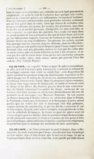 [ CUL-DE-LAMPE  ]               - -486-
haut et court, on le jetait dans une oubliette ou on le tuait purement et
simplement, ayantle soinde l'enterrerdansquelque
          en                                   coinécarté;
mais on ne s'amusaitguèreà cesraffinementsétrangement barbares.
Tous leschâteauxcontenaient caves
                           des      profondesouvertesseulement
par un trou percédansla voûte,caves étaient véritables
                                  qui     de         silos
propres renfermer grains, racines, provisions,
        à         des       des       des        maisdans
lesquelles ne mettait personne.Quelquefois silossont bâtis en
          on                                 ces
cône renversé: ce sont alors des glacières. a voulu voir aussidans
                                          On
un grand nombrede fosses  d'aisances culs de basse-fosse, il n'est
                                     des                  et
pasun château lequel cicérone l'endroitnevousmontre
            dans   le       de                    des
latrines élevées rang d'oubliettes.Les prisons, les cachotsexistent
                 au
danspresquetous les couvents,  dansles châteaux,.dans officialités;
                                                     les
maiscesprisonssont parfaitement  disposéespour l'usage auquelon les
destinait:elles sont peuplaisantes,
                                  maisce ne sont quedessallesplus
ou moinsvastes,  plus ou moinséclairées tout à fait obscures ce ne
                                       ou                   :
sont pas des culs de basse-fosse.
                                Ceuxqui les ont construites ont paru
vouloir les rendre sûres, mais saines,autant que peuventl'être des
cachots. (Voy. l'article PRISON.)

  CUL-DE-FOUR, m. (cnquillë).
            s.              Voûte en quart de sphère ressemblant,
en effet,au fond d'un four à pain. L'hémicyclecontenantle tribunal de
la basilique romaine était voûté en cul-de-four : cette disposition fut
imitée pendant premiers tempsdu christianisme, persistaen Oc-
             les                             et
cident jusque vers le milieu du xuesiècle (voy.ARCHITECTURE   RELIGIEUSE,
CATHÉDRALE,   CONSTRUCTION, Dansles premières églises romanes,
                             EGLISE).
le clergé était rangé autour de l'hémicycle, et l'autel se trouvait entre
le chSur et les fidèles. Des fenêtres percéesdans le mur semi-circu-
laii-Hrie l'abside éclairaient l'assemblée du clergé; au-dessus de ces
fenêtres était bâtie la voûte en cul-de-four, habituellement décorée de
peintures ou de mosaïques(voy. MOSAÏQUE,    PEINTURE). voit encore
                                                      On
en France beaucoup d'absides voûtées en cul-de-four dans le Poitou,
la Normandie, l'Auvergne, le Lyonnais et la Bourgogne.il arrive même
parfois que les voûtes des nefs et transsepts sont déjà gothiques,
comme système de construction, et que les absides conservent le cul-
de-four roman. On peut, entre autres exemplesremarquables de ce fait,
citer la cathédrale Langres.La forme en quart de sphèreavait été
                   de
si bien adoptéepour les absides,dans les premiers temps du moyen âge,
qu'elle paraissait consacrée; le clergé n'y renonça qu'avecpeine et lors-
querartgothique,admisentièrementdanslesconstructions
                                                  religieuses,
ne permettait plus le mélange des méthodesde bâtir antérieures.

  CUL-DE-LAMPE, m. Nous avonspris le parti d'adopter, dans ceDic-
             s.
tionnaire,lesmots consacrés l'usage,sansdiscuterleur étymologie
                          par
ou leur valeur;mais il faut avouerque le moi cul-de-lampe, qu'on
                                                       tel
l'appliquedepuisdeuxou trois centsans, n'est justifié par nulle bonne
 