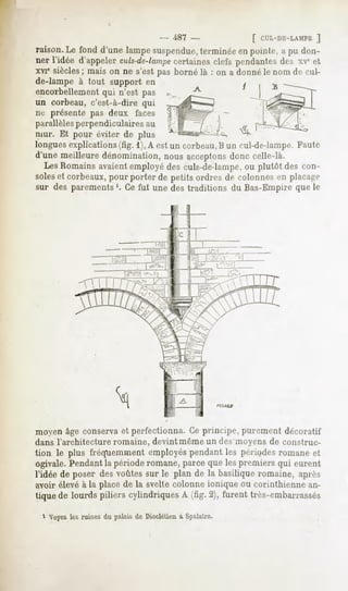 - 487 -           f Cl'L-DE-LAMPE
                                                                      ]
raison.Le fond d'une lampesuspendue, terminéeen pointe, a pu don-
ner l'idée d'appelerculs-dc-lampe
                               certainesclefs pendantes xe et
                                                       des
xvie siècles; mais on ne s'est pas borné là : on a donné le nom de cul-
de-lampe à tout support en
encorbellement n'est pas
             qui
un corbeau, c'est-à-dire qui
ne présente pas deux faces
parallèlesperpendiculaires au
mur. Et pour éviter de plus
longues explications (fig. 1),A est un corbeau,B un cul-de-lampe. Faute
d'une meilleure dénomination, nous acceptons   donc celle-là.
  LesRomainsavaientemployédesculs-de-lampe, plutôt des con-
                                                  ou
soleset corbeaux,pour porter de petits ordres de colonnesen plaf.-i-r
sur des parements '. Ce fut une des traditions du Bas-Empire que le




moyen âge conservaet perfectionna. Ce principe, purement décoratif
dans l'architecture romaine, devint même un des moyens de construc-
tion le plus fréquemmentemployés     pendantles périodesromaneet
ogivale.Pendantla périoderomane,parce quelespremiers qui eurent
l'idée de poser des voûtessur le plan de la basiliqueromaine, âpres
avoir élevé à la place de la svelte colonne ionique ou corinthienne an-
tique de lourds piliers cylindriquesA (fig. 2), furent très-embarrassés
   Voyezles ruines du palais de Dioctétienà Spalatro.
 