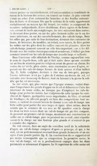 [ CUL-DE-LAMl'i;
               J                       '"'.'<>
assisesposéesen encorbellement, et l'ornementation se combinait en
raison de la hauteur des assises,ou courait sur toutes ; le plus souvent
c'était   un arbre d'où   sortaient   des branches   et des feuilles   entremê-
lées de fruits et d'oiseaux. Dès que le système de la voûte appartenant
véritablement au moyen âge fut trouvé, ces voûtes se composant de
membres indépendants, d'arcs-doubleaux, d'arcs ogives et de forme-
rets servant de nerfs aux remplissages,les arcs naissaient dans Suvre;
ils devaient donc porter, ou sur des piles formant saillie sur le nu des
murs intérieurs, ou sur des encorbellements, des culs-de-lampe. Dans
les salles qui, par suite de leur destination, devaient être entourées de
bancs, de boiseries, de meubles, on évitait, avec raison, de faire porter
les voûtes sur des piles dont les saillies eussent été gênantes.Alors les
culs-de-lampejouaient souvent un rôle très-important ; car si les dif-
férents arcs desvoûtes étaient puissantset nombreux, il fallait que leur
sommier trouvât sur les culs-de-lampeune assiette large et saillante.
    Dans l'ancienne salle abbatiale de Vézelay, connue aujourd'hui sous
le nom de chapelle   basse,salle qui n'était autre chose qu'une sacristie
ou un lieu de réunion pour les religieux avant de passerau chSur, les
voûtes du xnesiècle, plein cintre, mais construites en arcs d'ogive, re-
posent sur des culs-de-lampe formés de trois assises et d'un tailloir
 (fig. 5). Cette sculpture, destinée à être vue de très-près, puisque
l'assise inférieure n'est pas à plus de 2 mètres au-dessus du sol, est
exécutéeavec beaucoup de finesse, tout en laissant à la pierre la soli-
 dité qui lui est nécessaire.
    Le xmesiècle, qui, plus encore que l'époque romane, voulut dimi-
 nuer l'importance des points d'appui sur le sol et débarrasser l'aire des
intérieurs de toute saillie, ne manqua pas d'employer les culs-de-
lampepour porter lesvoûtes.Lessculpteursde cette époquelesenri-
chirent de figures, quelquefois assezimportantes, de têtes, et surtout
de feuillages;ils allèrentjusqu'à en faire des compositionstout en-
tières, si surtout ils avaient besoin de donner à ces culs-de-lampe une
forte saillie pour porter desarcs largeset épais.Alors même,dansla
crainte que le sommier de ces arcs ne fit épaufrer sous la charge
les deux ou trois assisesdont un cul-de-lampe eût pu être composé,
ils posaient un premier cul-de-lampe, montaient une construction en
saillie sur ce cul-de-lampe,
                           puis en posaientun second ainsi répartis-
                                                    ;
saient-ils la charge sur une hauteur plus grande et n'avaient-ils pas
à craindre des ruptures.
   On voit encore, dans un angle du croisillon nord de la cathédrale
d'Agen, un cul-de-lampe composéd'aprèsce principe, et qui, à lui
seul, est un petit monument recevant deux grands formerets et un arc
ogived'une grandeportée (fig. 6). La constructionde ce supportn'est
pas moins remarquable que sa composition. La première assise, le
vrai cul-de-lampe, est en A, profondément engagée dans les deux
parements se retournant d'équerre. Le Ht supérieur de cette assiseest
 