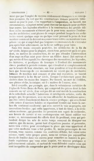 f CONSTRUCTION
          J                       - 42 -                      ! IMtl.NCll'liS
                                                                           ]
miné que par l'emploi de moyensévidemment    étrangersà saconcep-
tion première.On voit que les constructeursr'omans primitifs bâtis-
saient au jour le jour, s'en rapportant à l'inspiration, au hasard, aux
circonstances, comptant même peut-être sur un miracle pour parfaire
leur Suvre. Les légendesattachées à la construction des grands édi-
fices (si les monuments n'étaient pas là pour nous montrer l'embar-
ras des architectes) sont pleines de songespendant lesquels ces archi-
tectes voient quelque ange ou quelque saint prenant la peine de leur
montrer   comment ils doivent maçonner leurs voûtes ou maintenir     leurs
piliers : ce qui n'empêchait pas toujours cesmonuments de s'écrouler
peu aprèsleur achèvement,car la foi ne suffit pas pour bâtir.
   Sans être moins croyants peut-être, les architectes de la fin du
xne siècle, laïquespour la plupart, sinon tous, pensèrent qu'il est pru-
dent, en matière de construction, de ne pas attendre l'intervention
d'un ange ou d'un saint pour élever un édifice. Aussi (fait curieux et
qui mérite d'être signalé)les chroniques des monastères,les légendes,
les histoires, si prodigues de louanges à l'endroit des monuments
élevés pendant la période romane, qui s'étendent si complaisamment
sur la beauté de leur structure, sur leur grandeur et leur décoration,
bien que beaucoup de ces monuments ne soient que de méchantes
bâtisses de moellon mal conçues et plus mal exécutées, se taisent
brusquement à la fin du xue siècle, lorsque l'architecture passe des
cloîtres dans les mains des laïques. Par hasard, un mot de l'édifice,
une phrase sèche,laconique; sur 1>smaîtres de l'Suvre, rien.
   Est-il croyable, par exemple, que, dans le volumineux cartulaire de
l'église do Notre-Dame de Paris, qui comprend des pièces dont la date
remonte au xne siècle, il ne soit pas dit un seul mot de la construction
de la cathédrale actuelle ? Laborieux et intelligents artistes, sortis du
peuple, qui, les premiers, avez su vous affranchir de traditions usées;
qui êtes entrésfranchement
                         dansla sciencepratique ; qui avezformé
cette armée d'ouvriers habiles se répandant bientôt sur toute la sur-
facedu continentoccidental; qui avez ouvert la voie au progrès,aux
innovations hardies ; qui enfin appartenez, à tant de titres, à la civili-
sationmoderne; qui possédez premiers son esprit de recherche,
                             les
son besoin de savoir: si vos contemporainsont laissé oublier vos
noms; si, méconnaissant efforts dont ils profitent, ceux qui pré-
                         des
tendentdiriger les arts de notre temps essayent dénigrer
                                              de       vos
Suvres,que du moins, parmi tant d'injustices passéeset présentes,
notrevoix s'élèvepour revendiquer place qui vousappartient
                                la                       et
que otre modestie vous a fait perdre. Si, moins préoccupésde vos
travaux, vous eussiez,comme vos confrères d'Italie, fait valoir votre
science,vanté votre propre génie, nous ne serionspas aujourd'hui
forcés de fouiller dansvos Suvres pour remettre en lumière la pro-
fonde expérience vous aviezacquise, moyens
               que                   vos       pratiquessi
judicieusement
             calculés, surtoutde vousdéfendre
                     et                     contreceuxqui
sont incapables comprendreque le géniepeut se développerdans
              de
 