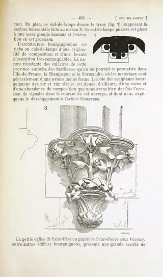 493 -          [ CUL-DE-LAMFE
                                                                  ]
 tion. En plan, ce cul-de-lampe donne le tracé (fig. 7), supposant la
sectionhorizontalefaite au niveauD.Cecul-de-lampe
                                                pilastreestplacé
à une assez grande hauteur et l'exécu-
tion en est grossière.
   L'architecture bourguignonne est
riche en culs-de-lamped'une origina-
lité de composition     et d'une     beauté
d'exécution très-remarquables.La na-
ture résistante   des calcaires    de cette
province autorise des hardiessesqu'on ne pouvait se permettre dans
l'Ile-de-France, la Champagneet la Normandie, où les matériaux sont
généralement d'une nature moins ferme. L'école des sculpteurs bour-
guignons des xiie et xme siècles est douée, d'ailleurs, d'une verve et
d'une abondance de composition que nous avonsbien des fois l'occa-
sion de signaler dans le courant de cet ouvrage, et dont nous expli-
quonsle développement l'article SCULPTURE.
                    à




  La petite église de Saint-Pèreou plutôt de Saint-Pierre sousVézelay,
entre autres édifices bourguignons, présente une grande variété de
 