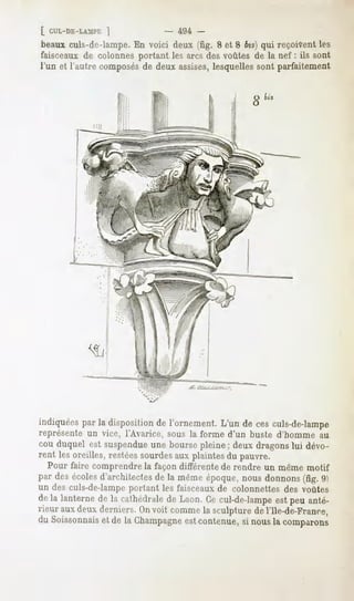 [ CUL-DE-LAMPE
            1                -   494 -
beaux  culs-de-lampe. voici deux(fig. 8 et 8 bis}qui reçoivent
                    En                                       les
faisceaux colonnes
           de        portantlesarcsdesvoûtesde la nef : ils sont
l'un et l'autrecomposés deuxassises,
                      de            lesquelles parfaitement
                                                sont




indiquées par la disposition de l'ornement. L'un de ces culs-de-lampe
représente un vice, l'Avarice, sous la forme d'un buste d'homme au
cou duquel est suspendueune bourse pleine ; deux dragons lui dévo-
rent les oreilles, restées sourdesaux plaintes du pauvre.
   Pour faire comprendre la façon différente de rendre un même motif
par des écoles d'architectes de la même époque, nous donnons (fig. 9)
un des culs-de-lampeportant les faisceaux de colonnettes des voûtes
de la lanterne de la cathédrale de Laon. Ce cul-de-lampe est peu anté-
rieur aux deux derniers. On voit comme la sculpture de l'Ile-de-France,
du Soissonnaiset de la Champagneest contenue, si nous la comparons
 