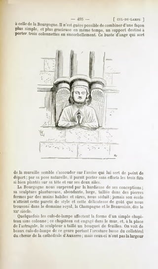 {!».'.             f CTL-DE-LAMPE
                                                                  ]
a celle laBourgogne.
      de           Il n'est
                          guère
                              possible combiner façon
                                    de       d'une
plus simple, plusgracieuse même
           et             en     temps, support
                                       un      destiné
                                                     à
porter trois colonnettes encorbellement, buste d'angequi sort
                       en              Ce




de la muraille semble s'accouder sur l'assise qui lui sert de point de
départ; par saposenaturelle*, parait porter sanseffortsles trois fûts
                            il
si bien plantés sur sa tète et sur sesdeux ailes.
   La Bourgogne nous surprend par la hardiesse de ses conceptions;
sa sculpture plantureuse, abondante, large, taillée dans des pierres
fermes par des mains habiles et sûres, nous séduit ; jamais son école
n'atteint cette pureté de style et cette délicatessede goût que nous
trouvons dans le domaine royal, la Champagneet le Beauvoisis,dès le
xue siècle.
  Quelquefois culs-de-lampe
            les           affectentla forme d'un simple chapi-
teau sans colonne ; ce chapiteau est engagédans le mur, et, à la place
de l'astragale,le sculpteura taillé un bouquet de feuilles. Onvoit de
beaux culs-de-lampe de ce genre portant l'arcature bassedu collatéral
du choeurde la cathédrale d'Auxerre; mais ceux-ci n'ont pasla largeur
 