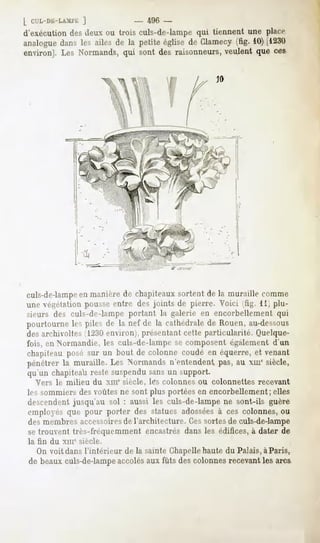 ]              -   496 -
d'exécution des deux ou trois culs-de-lampe qui tiennent une place
analoguedans les ailes de la petite église de Clamecy(fig. 10)[1230
environ]. Les Normands,qui sont des raisonneurs,veulent que ces




culs-de-lampeen manière de chapiteaux sortent de la muraille comme
une végétation pousse entre des joints de pierre. Voici (fig. 11) plu-
sieurs des culs-de-lampe portant la galerie en encorbellement qui
pourtourne les piles de la nef de la cathédrale de Rouen, au-dessous
des archivoltes 11230environ), présentant cette particularité. Quelque-
fois, en Normandie, les culs-de-lampe se composent également d'un
chapiteau posé sur un bout de colonne coudé en équerre, et venant
pénétrer la muraille. Les Normands n'entendent pas, au xmesiècle,
qu'un chapiteau reste suspendu sans un support.
  Vers le milieu     du xme siècle, lés colonnes ou colonnettes   recevant
les sommiers des voûtes ne sont plus portées en encorbellement; elles
descendent jusqu'au sol : aussi les culs-de-lampe ne sont-ils guère
rinjiluyr> que pour porter des statues adosséesà ces colonnes, ou
desmembresaccessoires l'architecture.Cessortesde culs-de-lampe
                    de
se trouvent très-fréquemment encastrés dans les édifices, à dater de
la fin du xme siècle.
  On voit dans l'intérieur de la sainte Chapellehaute du Palais,à Paris,
de beaux culs-de-lampeaccolésaux fûts des colonnes recevant les arcs
 