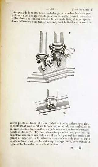497 -                [ CUL-DE-LAMPK
                                                                    ]
 principaux la voûte. culs-de-lampe, nombre douze,
          de        Ces           au      de     por-
   it lesstatues apôtres,de grandeurnaturelle; ils sont très-riches,
                des
 taillésdansune hauteurd'assise pierre de liais,et secomposc-nl
                              de
 l une tablette ou d'un tailloir mouluré, dont le listel est incrusté de




verres peints et dorés, et d'une corbeille à peine galbée, très-plate,
seconfondant le fût de la colonne.
          avec                  Autour cescorbeilles
                                     de            se
groupent des feuillages touffus, sculptés avecune souplessecharmante,
peints et dorés (fig. 12). Ces culs-de-lampe n'ont pas, peul-rln-, un
'caractère assez monumental;   mais il ne faut pas oui.lier    qu'ils sont
placés à l'intérieur, à 3 mètres environ au-dessusdu pavé, et qu'ils
sont tous faits, ainsi que les statues qu'ils supportent, pour rompre la
ligne sèchedes colonnes montant de fond.
                                                      w.   -   63
 