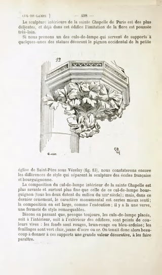 CI'L-DE-LAMl'K]                498 -
   La sculptureintérieure de la sainte Chapelle Paris est des plus
                                               de
délicates, et déjà dans cet édifice l'imitation de la flore est poussée
très-loin.
  Si nous prenons un des culs-de-lampequi serventde supports à
quelques-unes statues
              des       décorantle pignon occidentalde la petite




                6 ... ! F,




église de Saint-Père sous Vézelay (fig. 13), nous constaterons encore
les différences de style qui séparent la sculpture des écoles française
et bourguignonne.
  La composition du cul-de-Iampe intérieur de la sainte Chapelle est
plus savanteet surtout plus fine que celle de ce cul-de-lampe bour-
guignon (tous les deux datent du milieu du xm* siècle); mais, dans ce
dernier ornement, le caractère monumental      est certes mieux senti;
la composition en est large, comme l'exécution ; il y a là une verve,
une fermeté de style remarquables.
   Disons en passant que, presque toujours, les culs-de-lampe placés,
soit à l'intérieur, soit à l'extérieur des édifices, sont peints de cou-
leurs vives : les fonds sont rouges, brun-rouge ou bleu-ardoise; les
feuillages sont vert clair, jaune d'ocré ou or. Ontenait donc alors beau-
coup à donner à ces supports une grande valeur décorative, à les faire
paraître.
 