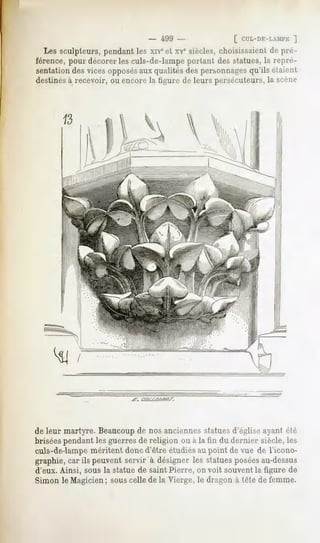- 499 -                [ cuL-r>F:-i,.Mi'E
                                                                      ]
  Les sculpteurs, pendant les xive et XVesiècles, choisissaient de pré-
férence, pour décorer les culs-de-lampe portant des statues, la repré-
sentation des vices opposésaux qualités des personnagesqu'ils étaient
destinésà recevoir, ou encore la ligure de leurs persécuteurs, la scène




de leur martyre. Beaucoupde nos anciennes statuesd'église ayant été
brisées pendant les guerres de religion ou à la fin du dernier siècle, les
culs-de-lampe méritent donc d'être étudiés au point de vue de l'icono-
graphie, car ils peuvent servir à désigner les statuesposéesau-dessus
d'eux. Ainsi, sous la statue de saint Pierre, on voit souvent la figure de
Simon le Magicien ; sous celle de la Vierge, le dragon à tête de femme.
 