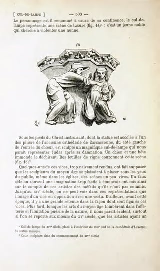 [ CUL-DE-LAMPE
           ]                         -   oOO-
Le personnage
            est-il renommé cause sa continence, cul-de-
                           à    de                 le
lampereprésente scène luxure(fig. 14)' : c'estun jeunenoble
              une       de
qui cherche à violenter une nonne.




                                                                          <u




  Sousles pieds du Christ instruisant, dont la statue est accolée à l'un
des piliers de l'ancienne cathédrale de Garcassonne,du côté gauche
de l'entrée du chSur, est sculpté un magnifique cul-de-lampe qui nous
paraît représenter Judas après sa damnation.Un chien et une bête
immonde le déchirent. Des feuilles de vigne couronnent cette scène
(fig. 15)2.
   Quelques-unsde ces vices, trop naïvement rendus, ont fait supposer
que les sculpteurs du moyen âge se plaisaient à placer sous les yeux
du public, même dans les églises, des scènesun peu vives. Un faux
zèle ou souvent une imagination trop facile à émouvoir ont mis ainsi
sur le compte de ces artistes des méfaits qu'ils n'ont pas commis.
Jusqu'au xive siècle, on ne peut voir dans ces représentations que
l'image d'un vice en opposition avec une vertu. D'ailleurs, avant cette
époque, il y a une grande retenue dans la façon dont sont figui es ces
vices. Plus tard, lorsque les arts du moyen âge tombèrent dans l'affé-
terie et l'imitation puérile de la nature, il nous paraît évident, surtout
si l'on se reporte aux mSurs du xvesiècle, que les artistes ayant un

  4 Cul-dc-lampe du xrV siècle, placé à l'intérieur du mur sud de la cathédrale d'Auxerre;
hv statue manque.
  ' Gett.-îsculpture date du commencement du xrve siècle
 