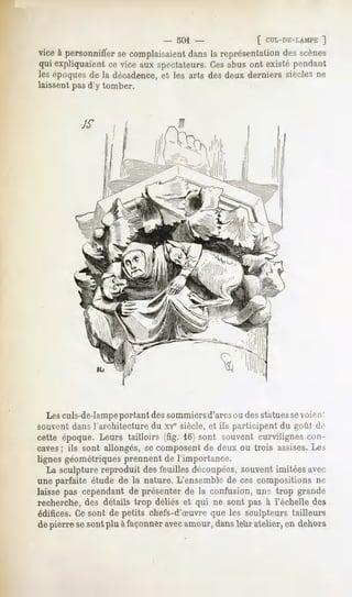 . 501 -              [ CUL-DE-LAMPE
                                                                 ]
vice à personnifierse complaisaient
                                  dansla représentation scènes
                                                      des
qui expliquaientce vice aux spectateurs. abus ont existépendant
                                       Ces
lesépoques la décadence, les arts desdeux derniers sièclesne
            de               et
laissent pas d'y tomber.




   Les culs-de-lampeportant des sommiersd'arcs ou des statuessevoien '.
souvent dans l'architecture du xvesiècle, et ils participent du goût de
cette époque. Leurs tailloirs (fig. 16) sont souvent curvilignes con-
caves; ils sont allongés, se composent de deux ou trois assises.Les
lignes géométriques prennent de l'importance.
   La sculpture reproduit des feuilles découpées,souvent imitées avec
une parfaite étude de la nature. L'ensemble de ces compositions ne
laisse pas cependantde présenterde la confusion,uno trop grande
recherche, des détails trop déliés et qui ne sont pas à l'échelle des
édifices. Ce sont de petits chefs-d'Suvre que les sculpteurs tailleurs
de pierre sesont plu à façonneravec
                                  amour,dansleur atelier,en dehors
 