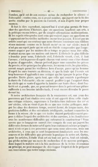 [ PRINCIPES ]                     - 43 -               [ CONSTRUCTION  ;
l'ombre, qu'il est de son essence même de rechercher le silence et
l'obscurité ; contre ceux, en si grand nombre, qui jugent sur la foi des
arrêts rendus par la passion ou l'intérêt, et non d'après leur propre
examen.

   Il faut le dire cependant, aujourd'hui il n'est plus permis de tran-
cher des questions d'histoire, que ces questions touchent aux arts, à
la politique ou aux lettres, par de simples affirmations ou dénégations.
Et les esprits rétrogrades sont ceux qui veulent juger ces questions en
s'appuyantsur les vieilles méthodes ou sur leur passion. Il n'est pas un
artiste senséqui ose soutenir que nous devions construire nos édifices
et nos maisons comme on le faisait au xnc ou au xme siècle ; mais il
 n'est pasun esprit juste qui ne soit en état de comprendre que l'expé-
rience acquise par les maîtres de ce temps ne puisse nous être utile,
d'autant mieux que ces maîtres ont innové. L'obstacle le plus difficile
à franchir pour nous, l'obstacle réel, l'obstacle vivant, c'est, il faut
l'avouer, c'est la paressed'esprit: chacun veut savoir sans s'être donné
la peine d'apprendre, chacun prétend juger sans connaître les pièces
du procès; et les principes les plus vrais, les mieux écrits, les plus utiles,
seront rangés parmi les vieilleries hors d'usage, parce qu'un homme
d'esprit les aura tournés en dérision, et que la foule qui l'écoute est
trop heureused'applaudir à une critique qui lui épargne la peine d'ap-
prendre. Triste gloire, après tout, que celle qui consiste à prolonger
la durée de l'obscurité ; elle ne saurait profiter à qui l'acquiert dans
un siècle qui se vante d'apporter la lumière sur toute chose, dont l'ac-
tivité est si grande, que, ne pouvant trouver dans le présent une pâture
suffisante à ses besoins intellectuels, il veut encore dérouler le passé
devant    lui.
 ' Si notre architecture française de la renaissanceest, aux yeux des
personnesqui l'ont étudiée avecsoin et ont apporté dans cette étude
une critique éclairée, supérieure à l'architecture italienne des xv* et
xvie siècles, cela ne vient-il pasde ce que nos écoles gothiques, mal-
gré les abus des derniers temps, avaient formé, de longue main, des
praticiens haBiles et des exécutants intelligents, sachant soumettre la
forme à la raison ; de ce que ces écoles étaient particulièrement pro-
pres à délier l'esprit des architectes et des ouvriers, à les familiariser
avec les nombreuses difficultés qui entourent le constructeur ? Nous
savons que ce langagene saurait être compris de ceux qui jugent les
différentes formes de notre art d'après leur sentiment ouleurs préjugés;
aussi n'est-ce pas à ces personnes que nous nous adressons,mais aux
architectes, à ceux qui se sont longuement familiarisés avec les res-
sourceset les difficultés que présente la pratique de notre art. Certes,
pour les artistes, l'étude d'un art où tout est prévu, tout est calculé,
qui pêche même par un excès de recherches et de moyens pratiques,
dans lequel la matière est à la fois maîtresse de la forme et soumise
au principe, ne peut manquer de développer l'esprit et de le préparer
aux innovations que notre temps réclame.
 