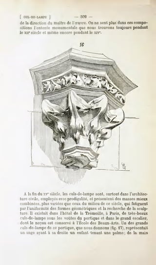 [ CUL-DE-LAMPE   J              - 302 -
de la direction du maître de l'Suvre. On ne sent plus dans cescompo-
sitions l'entente monumentaleque nous trouvons toujours pendant
le xnesiècle et même encore pendant le xrve-




  A la fin du xvesiècle, les culs-de-lampe sont, surtout dans l'architec-
ture civile, employésavecprodigalité, et présentent des massesmieux
combinées, plus variées que ceux du milieu de ce siècle, qui fatiguent
par l'uniformité des formes géométriques et la recherche de la sculp-
ture. Il existait dans l'hôtel de la Trémoille,   à Paris, de très-beaux
culs-de-lampe sous les voûtes du portique et dans le grand escalier,
dont le noyauest conservé l'ÉcoledesBeaux-Arts. desgrands
                        à                     Un
culs-de-lampe de ce portique, que nous donnons (fig. 17), représentait
un ange ayant à sa droite un enfant tenant une palme; de la main
 