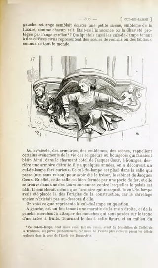 .il).!                  [ CUL-Lli-LAMl'E
                                                                               ]
gauchecet ange semblait écarter une petite sirène,emblèmede la
luxure, commechacunsait. Était-ce l'Innocence ou la Chastetépro-
tégéepar l'angegardien'? Quelquefois aussiles culs-de-lampe
                                                          tenant
à des édificescivils représentent des scènesde romans ou des fabliaux
connus   de tout   le monde.




   Au x-v"siècle, des armoiries, des emblèmes, des scènes, rappellent
certains événementsde la vie <les seigneurs ou bourgeois qui faisaient
bâtir. Ainsi, dans le charmant hôtel de JacquesCSur, à Bourges, der-
rière une armoire détruite il y a quelques années, on a découvert un
cul-de-lampe fort curieux. Cecul-de-lampe est placé dans la salle qui
passe(non sans raison) pour avoir été le trésor, le cabinet de Jacques
CSur. En effet, cette salle est bien fermée par une porte de fer, et elle
se trouve dans une des tours anciennes contre lesquelles le palais est
bâti. Il semblerait même que l'armoire qui masquait le cul-de-lampe
avait été placée là dès l'origine de la construction, car le carrelage
ancien n'existait pas au-dessousd'elle.
   Or voici ce que représente le cul-de-lampe en question.
   A gauche,est un fou tenant une marotte de la main droite, et de la
gauche cherchant à attraper des mouches qui sont poséessur le tronc
d'un arbre à fruits. Tournant le dos à cette figure, et au milieu du
  1 Ce cul-de-lampe, dont nous avons fait un dessin avant la démolition de l'hûtel de
la Trémoille, est perdu probablement, car nous ne l'avons plus retrouvé parmi les débris
replacés la courde l'ÉcoledesBeaux-Arts.
       dans
 