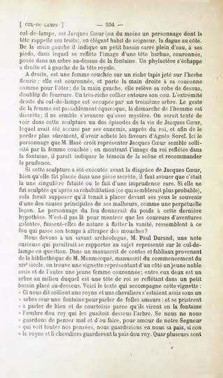 [ CUL-IÏI:-LAMI-K]                - 504 -
cul-de-lampe, est JacquesCSur (ou du moins un personnage dont la
tête rappelle ses traits), en élégant habit de seigneur, la dague au côté.
De la main gauche il indique un petit bassin carré plein d'eau, à ses
pieds, dans lequel se reflète l'image d'une tête barbue, couronnée,
poséedans un arbre au-dessusde la fontaine. Un phylactère s'échappe
a droite et à gauche de la tête royale.
   A droite, est une femme couchée sur un riche tapis jeté sur l'herbe
Ileurie ; elle est couronnée, et porte la main droite à sa couronne
comme pour l'ôter; de la main gauche, elle relève sa robe de dessus,
doublée de fourrure.   Un très-riche   collier entoure   son cou. L'extrémité
droit»» cul-de-lampeest occupée un troisièmearbre. Le geste
      dû                      par
de la femme est passablementéquivoque, la démarche de l'homme est
discrète; il ne semble s'avancer qu'avec mystère. On serait tenté de
voir dans cette sculpture un des épisodesde la vie de JacquesCSur,
lequel avait été accusépar ses ennemis, auprès du roi, et afin de le
perdre plus sûrement, d'avoir acheté les faveurs d'Agnès Sorel. Ici le
personnageque M. Hazé croit représenter JacquesCSur semble solli-
cité par la femme couchée; en montrant l'image du roi reflétée dans
la fontaine, il parait indiquer le témoin de la scène et recommander
la prudence.
   Si cette sculpture a été exécutéeavant la disgrâce de JacquesCSur,
bien qu'elle fût placée dans une pièce secrète, il faut avouer que c'était
là une singulière fatuité ou le fait d'une imprudence rare. Si elle ne
fut sculptéequ'après saréhabilitation (ce qui semblerait plus probable),
cela ferait supposer qu'il tenait à placer devant sesyeux le souvenir
d'une des causesprincipales de sesmalheurs, comme une perpétuelle
leçon. Le personnage du fou donnerait du poids à cette dernière
hypothèse.N'est-il pas là pour montrer que les coureurs d'aventures
galantes, fussent-elles de nature à flatter la vanité, ressemblent à ce
fou qui passeson temps à attraper des mouches?
   Nous devons à un savant archéologue, M. Paul Durand, une note
curieuse qui paraîtrait se rapporter au sujet représenté sur le cul-de-
lampe en question. Dans un manuscrit de contes et fabliaux provenant
de la bibliothèque de M. Monmerqué, manuscrit du commencement du
xivesiècle,on trouve une vignette représentant d'un côté un jeune noble
assiset de l'autre une jeune femme couronnée; entre eux deux est un
arbre au milieu duquel est une tête de roi se reflétant dans un petit
bassin placé au-dessous.Voici le texte qui accompagnecette vignette :
« Ci nous dit cornent une royne et uns chevaliers s'estoient assizsous un
« arbre seur une fontaine pour parler de folles amours : et sepristrent
« à parler de bien et de courtoisie parce qu'ils virent en la fontaine
« l'ombre dou roy qui les guaitoit desseusl'arbre. Se nous ne nous
« guardons de penser mal et d'où faire, pour amour de notre Segneur
« qui voit toutes nos pensées,nous guarderions en nous sa paiz, sicon
« la royne et li chevaliers guarderent la paiz dou roy. Quarpluseurs sont
 