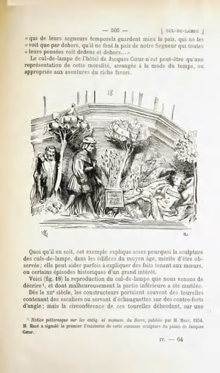 -   505 -                    [ CUL-Dli-LAMl'E
                                                                                  J
« qui de leurs segneurstemporelzguardent miex la paiz, qui ne les
« voit que par dehors,qu'il ne font la paizde notre Segneur toutes
                                                          qui
« leurs penséesvoit dedens et dehors... »
  Le cul-de-lampede l'hùtel de Jacques
                                     CSur n'est peut-être qu'une
représentation cette moralité, arrangéeà la mode du temps, ou
              de
appropriée aux aventures du riche favori.




  Quoi qu'il en soit, cet exemple explique assezpourquoi la sculpture
des culs-de-lampe, dans les édifices du moyen âge, mérite d'être ob-
servée; elle peut aider parfois à expliquer des faits tenant aux mSurs,
ou certains épisodeshistoriques d'un grand intérêt.
  Voici (fig. 18) la reproduction du cul-de-lampe que nous venons de
décrire', et dont malheureusement la partie inférieure a été mutilée.
  Dès le xne siècle, les constructeurs portaient souvent des tourelles
contenant des escaliers ou servant d'échauguettes sur des contre-forts
d'angle ; mais la circonférence de ces tourelles débordant, sur une

  1 Notice pittoresque sur les antiq. et monum. du Berri, publiée par M. Hazé, 183-i.
M. Hazé a signalé le premier l'existence de cette curieuse sculpture du 'palais de Jacques
CSur.

                                                                   IV.   -   64
 