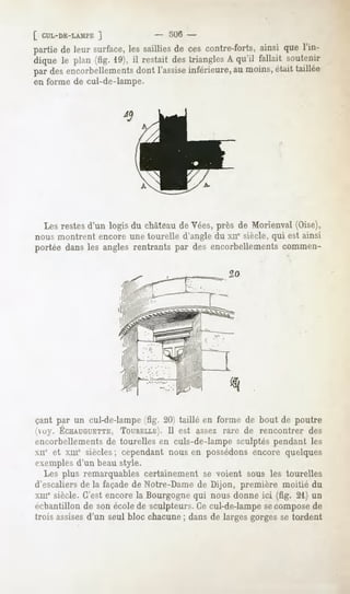 [ CUL-DE-LAMPE
            ]                -   5U6 -
partiede leur surface, saillies cescontre-forts,
                       les         de                 ainsi que l'in-
dique le plan (fig. 19), il restaitdestriangles qu'il fallait soutenir
                                               A
par desencorbellements l'assise
                          dont        inférieure, moins,
                                                au        étaittaillée
en forme de cul-de-lampe.




  Les restes d'un logis du château de Vées, près de Morienval (Oise),
nous montrent encore une tourelle d'angle du xne siècle, qui est ainsi
portée dans les angles rentrants par des encorbellements commen-




çant par un cul-de-lampe (fig. 20) taillé en forme de bout de poutre
ii»y. ÉCHAUGUETTE,
                TOURELLE).est assez rare de rencontrer des
                       Il
encorbellements de tourelles en culs-de-lampe sculptés pendant les
xii" et xme siècles; cependant nous en possédons encore quelques
t-xeniples d'un beau style.
   Les plus remarquables certainement se voient sous les tourelles
d'escaliers de la façade de Notre-Dame de Dijon, première moitié du
xii!e siècle. C'est encore la Bourgogne qui nous donne ici (fig. 21) un
échantillonde sonécolede sculpteurs. cul-de-lampe compose
                                    Ce             se        de
trois assises
            d'un seul bloc chacune dansde largesgorgesse tordent
                                  ;
 