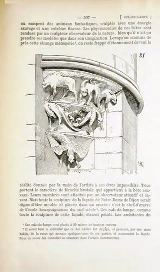 _ 507 -                       [ CUL-DE-LAMI'E
                                                                                            J
ou rampent des animaux fantastiques,sculptésavec une énergie
sauvage une extrêmefinesse.Les physionomies ces bêtes sont
      et                                    de
rendues un sculpteur
      par          observateur la nature,bienqu'il n'ait pu
                            de
prendresesmodèlesque danssonimagination.Lorsqu'onexaminede
prèscetteétrange
               ménagerie1, restefrappé
                        on            d'étonnement
                                                devant
                                                     la




réalité donnée par la main de l'artiste à ces êtres impossibles. Tous
portent le caractère de férocité brutale qui appartient à la bête sau-
vage. Leurs membres sont attachés par un observateur attentif et sa-
vant. Maistoute la sculpture de la façadede Notre-Damede Dijon serait
digne d'être moulée et placée dans un musée : c'est le chef-d'Suvre-
dé l'école bourguignonnedu xmesiècle2.Cesculs-de-lampe,
                                                      comme
toute la sculpture de cette façade, étaient peints. Les architectes du

 1 Ces culs-de-lampe sont placés à 10 mètres de hauteur environ.
  * 11serait bien à souhaiterque ce bel édifice fût dégagé,et préservé,par une main
habile, de la ruine qui menacequelques-unes ses parties, et notammentla façade.
                                              de
Nous en avons   fait connaître   )a structure    dans l'article   CONSTRUCTION.
 
